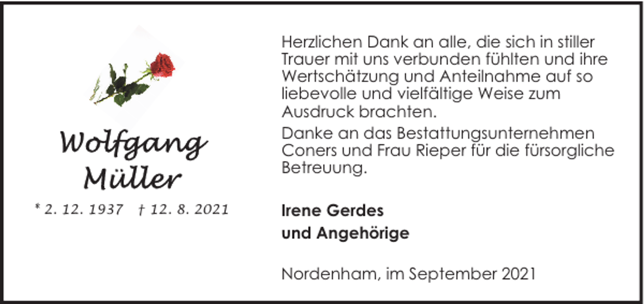 <p>Herzlichen Dank an alle, die sich in stiller<br />Trauer mit uns verbunden fühlten und ihre<br />Wertschätzung und Anteilnahme auf so<br />liebevolle und vielfältige Weise zum<br />Ausdruck brachten.<br />Danke an das Bestattungsunternehmen<br />Coners und Frau Rieper für die fürsorgliche<br />Betreuung.<br />* 2. 12. 1937</p>
<p>† 12. 8. 2021</p>
<p>Irene Gerdes<br />und Angehörige<br />Nordenham, im September 2021</p>