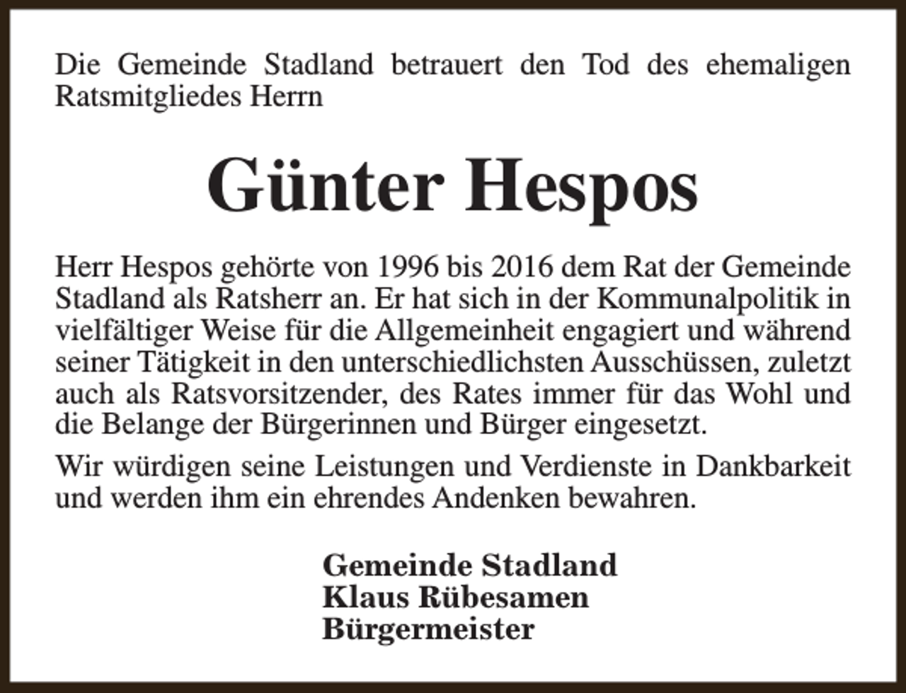 <p>Die Gemeinde Stadland betrauert den Tod des ehemaligen<br />Ratsmitgliedes Herrn</p><p>Günter Hespos<br />Herr Hespos gehörte von 1996 bis 2016 dem Rat der Gemeinde<br />Stadland als Ratsherr an. Er hat sich in der Kommunalpolitik in<br />vielfältiger Weise für die Allgemeinheit engagiert und während<br />seiner Tätigkeit in den unterschiedlichsten Ausschüssen, zuletzt<br />auch als Ratsvorsitzender, des Rates immer für das Wohl und<br />die Belange der Bürgerinnen und Bürger eingesetzt.<br />Wir würdigen seine Leistungen und Verdienste in Dankbarkeit<br />und werden ihm ein ehrendes Andenken bewahren.<br />Gemeinde Stadland<br />Klaus Rübesamen<br />Bürgermeister</p>