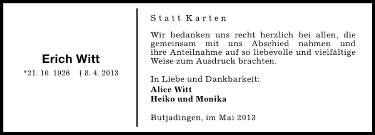 <p>Statt Karten</p><p>Erich Witt<br />*21. 10. 1926</p><p>† 8. 4. 2013</p><p>Wir bedanken uns recht herzlich bei allen, die<br />gemeinsam mit uns Abschied nahmen und<br />ihre Anteilnahme auf so liebevolle und vielfältige<br />Weise zum Ausdruck brachten.<br />In Liebe und Dankbarkeit:<br />Alice Witt<br />Heiko und Monika<br />Butjadingen, im Mai 2013</p>