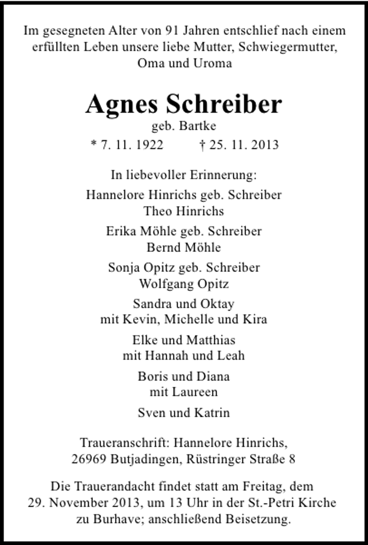 <p>Im gesegneten Alter von 91 Jahren entschlief nach einem<br />erfüllten Leben unsere liebe Mutter, Schwiegermutter,<br />Oma und Uroma</p><p>Agnes Schreiber<br />geb. Bartke<br />* 7. 11. 1922<br />† 25. 11. 2013</p><p>In liebevoller Erinnerung:<br />Hannelore Hinrichs geb. Schreiber<br />Theo Hinrichs<br />Erika Möhle geb. Schreiber<br />Bernd Möhle<br />Sonja Opitz geb. Schreiber<br />Wolfgang Opitz<br />Sandra und Oktay<br />mit Kevin, Michelle und Kira<br />Elke und Matthias<br />mit Hannah und Leah<br />Boris und Diana<br />mit Laureen<br />Sven und Katrin<br />Traueranschrift: Hannelore Hinrichs,<br />26969 Butjadingen, Rüstringer Straße 8<br />Die Trauerandacht findet statt am Freitag, dem<br />29. November 2013, um 13 Uhr in der St.-Petri Kirche<br />zu Burhave; anschließend Beisetzung.</p>