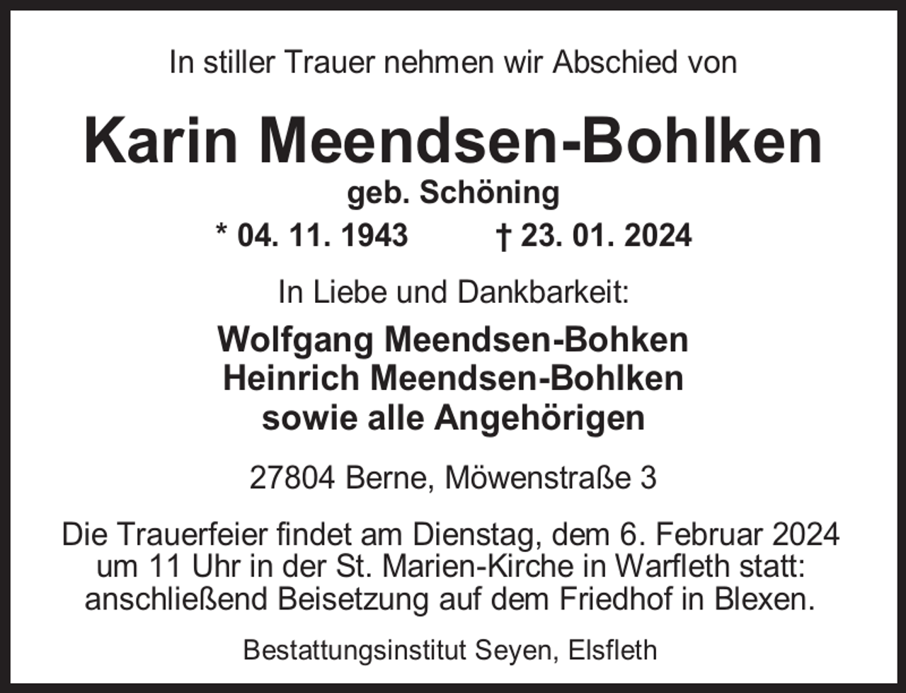 <p>In stiller Trauer nehmen wir Abschied von</p><p>Karin Meendsen-Bohlken<br />geb. Schöning<br />* 04. 11. 1943<br />† 23. 01. 2024<br />In Liebe und Dankbarkeit:</p><p>Wolfgang Meendsen-Bohken<br />Heinrich Meendsen-Bohlken<br />sowie alle Angehörigen<br />27804 Berne, Möwenstraße 3<br />Die Trauerfeier findet am Dienstag, dem 6. Februar 2024<br />um 11 Uhr in der St. Marien-Kirche in Warfleth statt:<br />anschließend Beisetzung auf dem Friedhof in Blexen.<br />Bestattungsinstitut Seyen, Elsfleth</p>