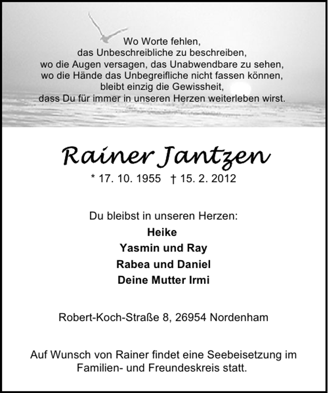 <p>Wo Worte fehlen,<br />das Unbeschreibliche zu beschreiben,<br />wo die Augen versagen, das Unabwendbare zu sehen,<br />wo die Hände das Unbegreifliche nicht fassen können,<br />bleibt einzig die Gewissheit,<br />dass Du für immer in unseren Herzen weiterleben wirst.</p><p>* 17. 10. 1955 † 15. 2. 2012<br />Du bleibst in unseren Herzen:<br />Heike<br />Yasmin und Ray<br />Rabea und Daniel<br />Deine Mutter Irmi<br />Robert-Koch-Straße 8, 26954 Nordenham<br />Auf Wunsch von Rainer findet eine Seebeisetzung im<br />Familien- und Freundeskreis statt.</p>