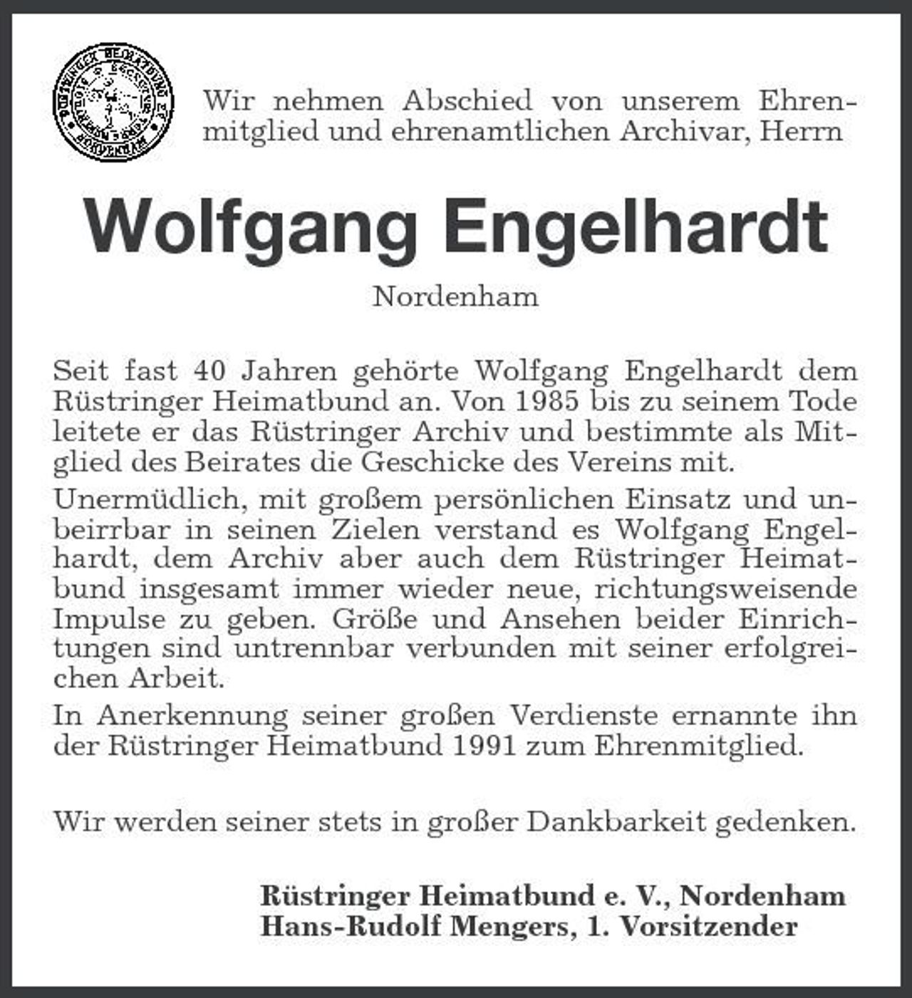 <p>Wir nehmen Abschied von unserem Ehren-<br />mitglied und ehrenamtlichen Archivar, Herrn<br />Wolfgang Engelhardt<br />Nordenham<br />Seit fast 40 Jahren gehörte Wolfgang Engelhardt dem Rüstringer Heimatbund an. Von 1985 bis zu seinem Tode leitete er das Rüstringer Archiv und bestimmte als Mitglied des Beirates die Geschicke des Vereins mit.<br />Unermüdlich, mit großem persönlichen Einsatz und unbeirrbar in seinen Zielen verstand es Wolfgang Engelhardt, dem Archiv aber auch dem Rüstringer Heimatbund insgesamt immer wieder neue, richtungsweisende Impulse zu geben. Größe und Ansehen beider Einrichtungen sind untrennbar verbunden mit seiner erfolgreichen Arbeit.<br />In Anerkennung seiner großen Verdienste ernannte ihn der Rüstringer Heimatbund 1991 zum Ehrenmitglied.<br />Wir werden seiner stets in großer Dankbarkeit gedenken.<br />Rüstringer Heimatbund e. V., Nordenham<br />Hans-Rudolf Mengers, 1. Vorsitzender</p>