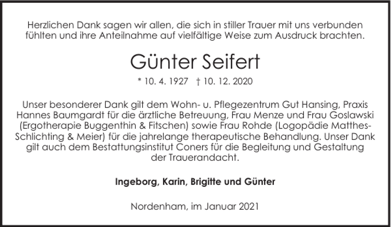 <p>Herzlichen Dank sagen wir allen, die sich in stiller Trauer mit uns verbunden<br />fühlten und ihre Anteilnahme auf vielfältige Weise zum Ausdruck brachten.</p><p>Günter Seifert<br />* 10. 4. 1927 † 10. 12. 2020</p><p>Unser besonderer Dank gilt dem Wohn- u. Pflegezentrum Gut Hansing, Praxis<br />Hannes Baumgardt für die ärztliche Betreuung, Frau Menze und Frau Goslawski<br />(Ergotherapie Buggenthin &amp; Fitschen) sowie Frau Rohde (Logopädie MatthesSchlichting &amp; Meier) für die jahrelange therapeutische Behandlung. Unser Dank<br />gilt auch dem Bestattungsinstitut Coners für die Begleitung und Gestaltung<br />der Trauerandacht.<br />Ingeborg, Karin, Brigitte und Günter<br />Nordenham, im Januar 2021</p>