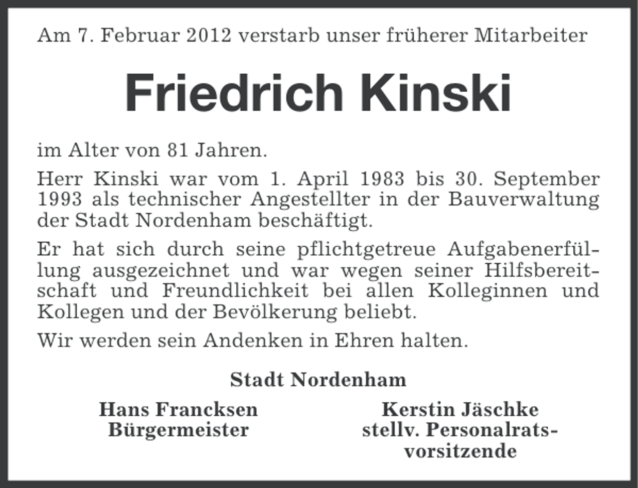 <p>Am 7. Februar 2012 verstarb unser früherer Mitarbeiter</p><p>Friedrich Kinski<br />im Alter von 81 Jahren.<br />Herr Kinski war vom 1. April 1983 bis 30. September<br />1993 als technischer Angestellter in der Bauverwaltung<br />der Stadt Nordenham beschäftigt.<br />Er hat sich durch seine pflichtgetreue Aufgabenerfüllung ausgezeichnet und war wegen seiner Hilfsbereitschaft und Freundlichkeit bei allen Kolleginnen und<br />Kollegen und der Bevölkerung beliebt.<br />Wir werden sein Andenken in Ehren halten.<br />Stadt Nordenham<br />Hans Francksen<br />Kerstin Jäschke<br />Bürgermeister<br />stellv. Personalratsvorsitzende</p>