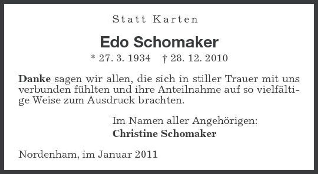 <p>Statt Karten</p>
<p>Edo Schomaker<br />* 27. 3. 1934 † 28. 12. 2010 Danke sagen wir allen, die sich in stiller Trauer mit uns verbunden fühlten und ihre Anteilnahme auf so vielfältige Weise zum Ausdruck brachten. Im Namen aller Angehörigen: Christine Schomaker Nordenham, im Januar 2011</p>