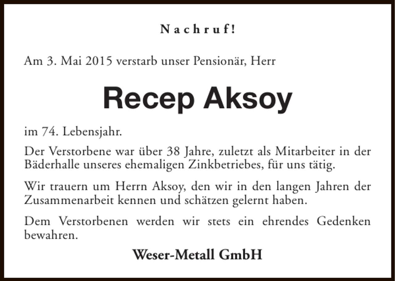 <p>Nachruf!<br />Am 3. Mai 2015 verstarb unser Pensionär, Herr</p><p>Recep Aksoy<br />im 74. Lebensjahr.<br />Der Verstorbene war über 38 Jahre, zuletzt als Mitarbeiter in der<br />Bäderhalle unseres ehemaligen Zinkbetriebes, für uns tätig.<br />Wir trauern um Herrn Aksoy, den wir in den langen Jahren der<br />Zusammenarbeit kennen und schätzen gelernt haben.<br />Dem Verstorbenen werden wir stets ein ehrendes Gedenken<br />bewahren.</p><p>Weser-Metall GmbH</p>