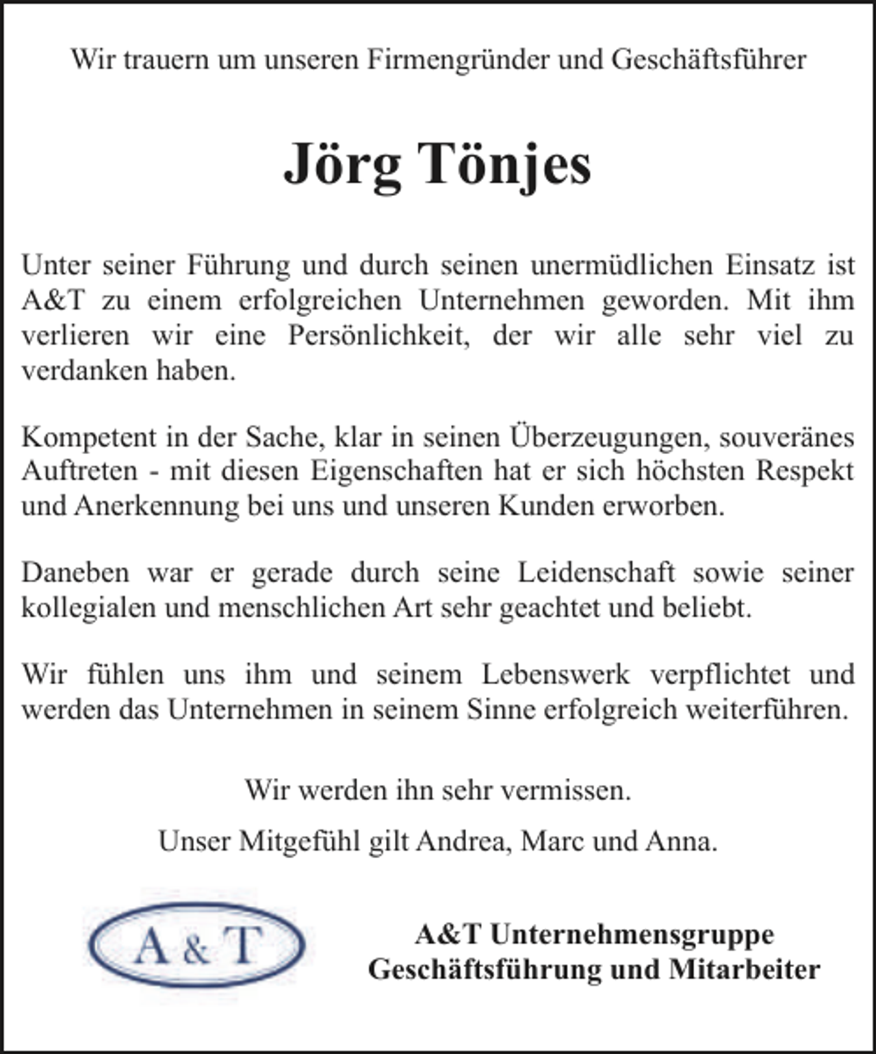 <p>Wir trauern um unseren Firmengründer und Geschäftsführer</p><p>Jörg Tönjes<br />Unter seiner Führung und durch seinen unermüdlichen Einsatz ist<br />A&amp;T zu einem erfolgreichen Unternehmen geworden. Mit ihm<br />verlieren wir eine Persönlichkeit, der wir alle sehr viel zu<br />verdanken haben.<br />Kompetent in der Sache, klar in seinen Überzeugungen, souveränes<br />Auftreten - mit diesen Eigenschaften hat er sich höchsten Respekt<br />und Anerkennung bei uns und unseren Kunden erworben.<br />Daneben war er gerade durch seine Leidenschaft sowie seiner<br />kollegialen und menschlichen Art sehr geachtet und beliebt.<br />Wir fühlen uns ihm und seinem Lebenswerk verpflichtet und<br />werden das Unternehmen in seinem Sinne erfolgreich weiterführen.<br />Wir werden ihn sehr vermissen.<br />Unser Mitgefühl gilt Andrea, Marc und Anna.<br />A&amp;T Unternehmensgruppe<br />Geschäftsführung und Mitarbeiter</p>