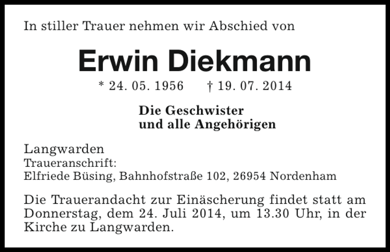 <p>In stiller Trauer nehmen wir Abschied von</p><p>Erwin Diekmann<br />* 24. 05. 1956</p><p>† 19. 07. 2014</p><p>Die Geschwister<br />und alle Angehörigen<br />Langwarden</p><p>Traueranschrift:<br />Elfriede Büsing, Bahnhofstraße 102, 26954 Nordenham</p><p>Die Trauerandacht zur Einäscherung findet statt am<br />Donnerstag, dem 24. Juli 2014, um 13.30 Uhr, in der<br />Kirche zu Langwarden.</p>