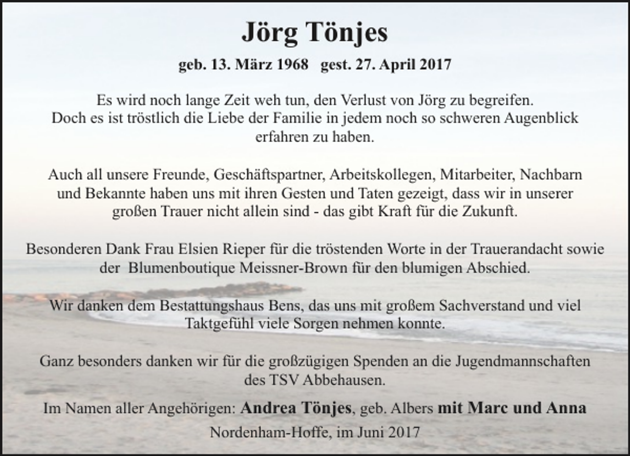 <p>Jörg Tönjes<br />geb. 13. März 1968 gest. 27. April 2017<br />Es wird noch lange Zeit weh tun, den Verlust von Jörg zu begreifen.<br />Doch es ist tröstlich die Liebe der Familie in jedem noch so schweren Augenblick<br />erfahren zu haben.<br />Auch all unsere Freunde, Geschäftspartner, Arbeitskollegen, Mitarbeiter, Nachbarn<br />und Bekannte haben uns mit ihren Gesten und Taten gezeigt, dass wir in unserer<br />großen Trauer nicht allein sind - das gibt Kraft für die Zukunft.<br />Besonderen Dank Frau Elsien Rieper für die tröstenden Worte in der Trauerandacht sowie<br />der Blumenboutique Meissner-Brown für den blumigen Abschied.<br />Wir danken dem Bestattungshaus Bens, das uns mit großem Sachverstand und viel<br />Taktgefühl viele Sorgen nehmen konnte.<br />Ganz besonders danken wir für die großzügigen Spenden an die Jugendmannschaften<br />des TSV Abbehausen.<br />Im Namen aller Angehörigen: Andrea Tönjes, geb. Albers mit Marc und Anna<br />Nordenham-Hoffe, im Juni 2017</p>