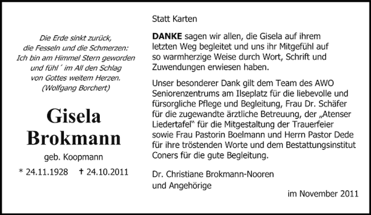 <p>Statt Karten<br />Die Erde sinkt zurück,<br />die Fesseln und die Schmerzen:<br />Ich bin am Himmel Stern geworden<br />und fühl´ im All den Schlag<br />von Gottes weitem Herzen.<br />(Wolfgang Borchert)</p><p>Gisela<br />Brokmann<br />geb. Koopmann<br />* 24.11.1928</p><p>† 24.10.2011</p><p>DANKE sagen wir allen, die Gisela auf ihrem<br />letzten Weg begleitet und uns ihr Mitgefühl auf<br />so warmherzige Weise durch Wort, Schrift und<br />Zuwendungen erwiesen haben.<br />Unser besonderer Dank gilt dem Team des AWO<br />Seniorenzentrums am Ilseplatz für die liebevolle und<br />fürsorgliche Pflege und Begleitung, Frau Dr. Schäfer<br />für die zugewandte ärztliche Betreuung, der „Atenser<br />Liedertafel“ für die Mitgestaltung der Trauerfeier<br />sowie Frau Pastorin Boelmann und Herrn Pastor Dede<br />für ihre tröstenden Worte und dem Bestattungsinstitut<br />Coners für die gute Begleitung.<br />Dr. Christiane Brokmann-Nooren<br />und Angehörige<br />im November 2011</p>