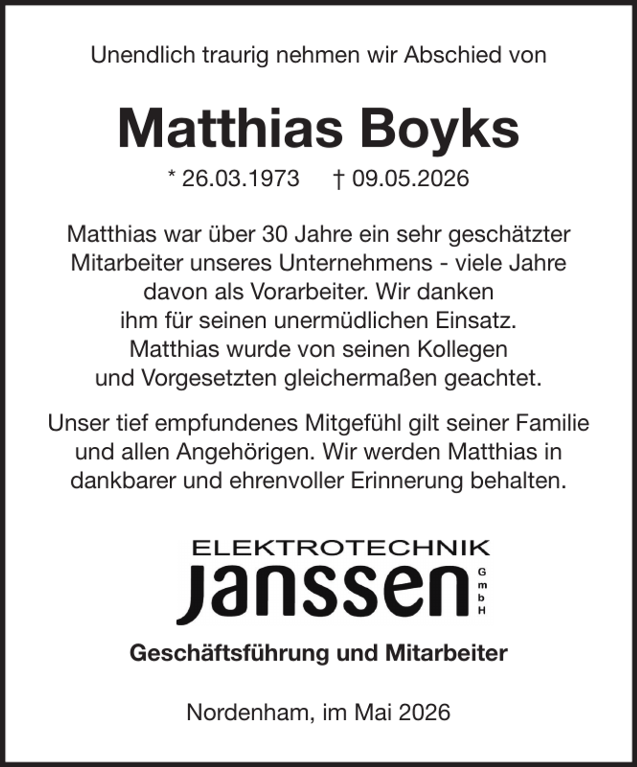 <p>Unendlich traurig nehmen wir Abschied von</p><p>Matthias Boyks<br />* 26.03.1973</p><p>† 09.05.2026</p><p>Matthias war über 30 Jahre ein sehr geschätzter<br />Mitarbeiter unseres Unternehmens - viele Jahre<br />davon als Vorarbeiter. Wir danken<br />ihm für seinen unermüdlichen Einsatz.<br />Matthias wurde von seinen Kollegen<br />und Vorgesetzten gleichermaßen geachtet.<br />Unser tief empfundenes Mitgefühl gilt seiner Familie<br />und allen Angehörigen. Wir werden Matthias in<br />dankbarer und ehrenvoller Erinnerung behalten.</p><p>Geschäftsführung und Mitarbeiter<br />Nordenham, im Mai 2026</p>