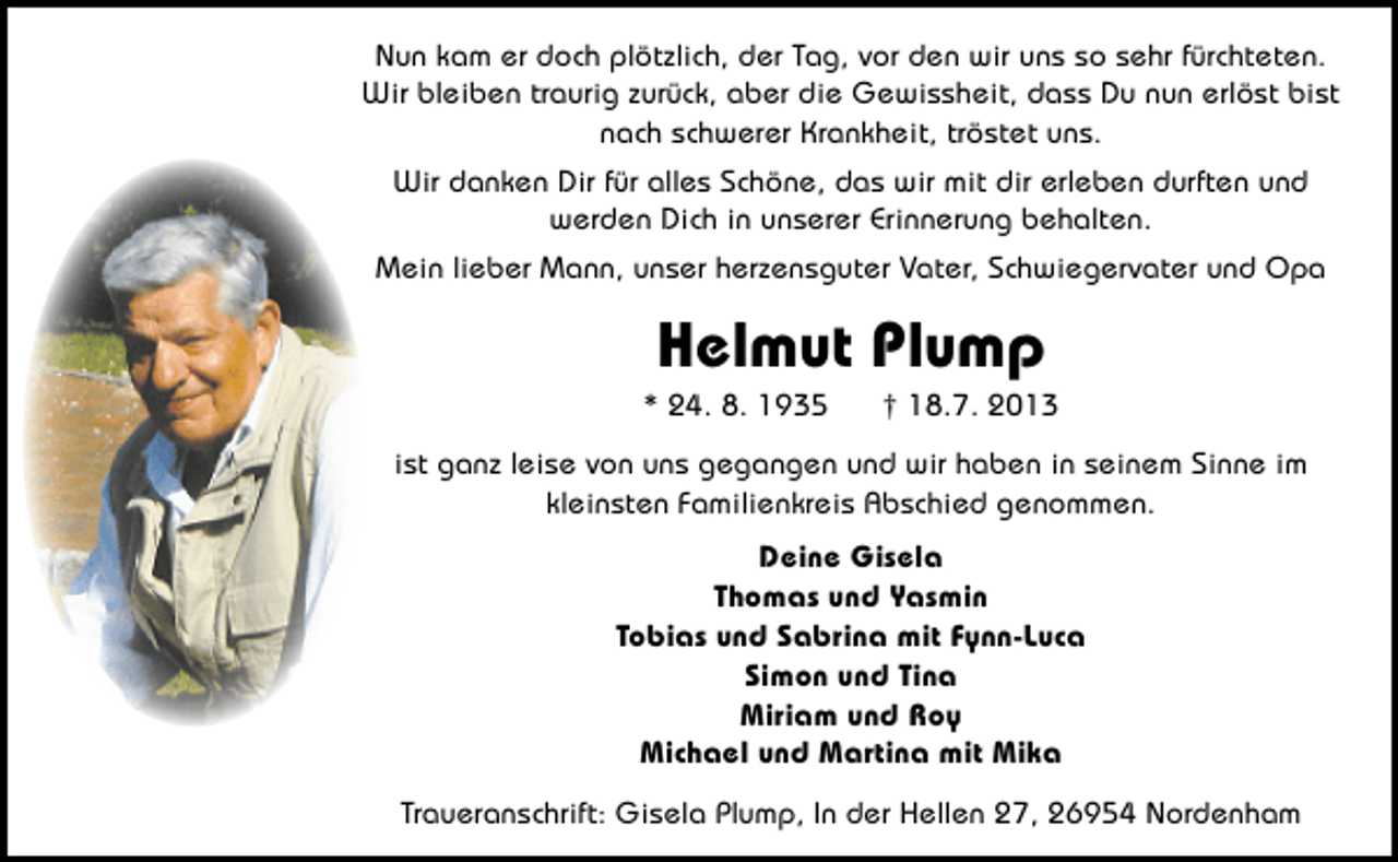 <p>Nun kam er doch plötzlich, der Tag, vor den wir uns so sehr fürchteten.<br />Wir bleiben traurig zurück, aber die Gewissheit, dass Du nun erlöst bist<br />nach schwerer Krankheit, tröstet uns.<br />Wir danken Dir für alles Schöne, das wir mit dir erleben durften und<br />werden Dich in unserer Erinnerung behalten.<br />Mein lieber Mann, unser herzensguter Vater, Schwiegervater und Opa</p><p>Helmut Plump</p><p>* 24. 8. 1935</p><p>† 18.7. 2013</p><p>ist ganz leise von uns gegangen und wir haben in seinem Sinne im<br />kleinsten Familienkreis Abschied genommen.<br />Deine Gisela<br />Thomas und Yasmin<br />Tobias und Sabrina mit Fynn-Luca<br />Simon und Tina<br />Miriam und Roy<br />Michael und Martina mit Mika<br />Traueranschrift: Gisela Plump, In der Hellen 27, 26954 Nordenham</p>