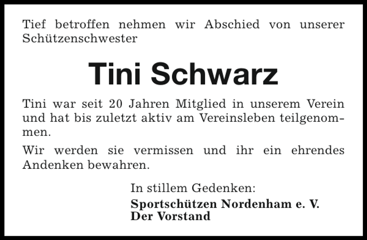 <p>Tief betroffen nehmen wir Abschied von unserer<br />Schützenschwester</p><p>Tini Schwarz<br />Tini war seit 20 Jahren Mitglied in unserem Verein<br />und hat bis zuletzt aktiv am Vereinsleben teilgenommen.<br />Wir werden sie vermissen und ihr ein ehrendes<br />Andenken bewahren.<br />In stillem Gedenken:<br />Sportschützen Nordenham e. V.<br />Der Vorstand</p>