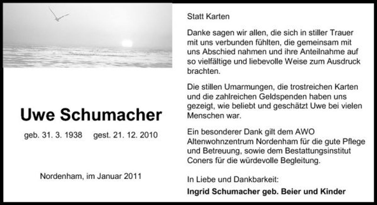 <p>Statt Karten Danke sagen wir allen, die sich in stiller Trauer mit uns verbunden fühlten, die gemeinsam mit uns Abschied nahmen und ihre Anteilnahme auf so vielfältige und liebevolle Weise zum Ausdruck brachten. Die stillen Umarmungen, die trostreichen Karten und die zahlreichen Geldspenden haben uns gezeigt, wie beliebt und geschätzt Uwe bei vielen Menschen war. Ein besonderer Dank gilt dem AWO Altenwohnzentrum Nordenham für die gute Pflege und Betreuung, sowie dem Bestattungsinstitut Coners für die würdevolle Begleitung. In Liebe und Dankbarkeit: Ingrid Schumacher geb. Beier und Kinder</p><p>Uwe Schumacher<br />geb. 31. 3. 1938 gest. 21. 12. 2010</p><p>Nordenham, im Januar 2011</p>