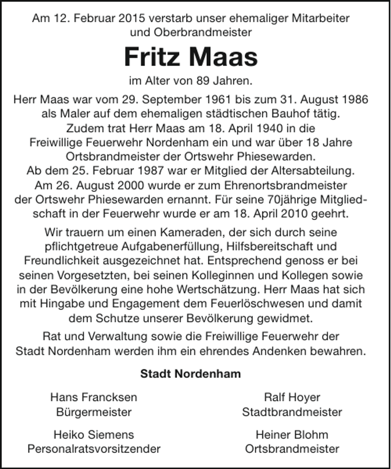 <p>Am 12. Februar 2015 verstarb unser ehemaliger Mitarbeiter<br />und Oberbrandmeister</p><p>Fritz Maas<br />im Alter von 89 Jahren.</p><p>Herr Maas war vom 29. September 1961 bis zum 31. August 1986<br />als Maler auf dem ehemaligen städtischen Bauhof tätig.<br />Zudem trat Herr Maas am 18. April 1940 in die<br />Freiwillige Feuerwehr Nordenham ein und war über 18 Jahre<br />Ortsbrandmeister der Ortswehr Phiesewarden.<br />Ab dem 25. Februar 1987 war er Mitglied der Altersabteilung.<br />Am 26. August 2000 wurde er zum Ehrenortsbrandmeister<br />der Ortswehr Phiesewarden ernannt. Für seine 70jährige Mitgliedschaft in der Feuerwehr wurde er am 18. April 2010 geehrt.<br />Wir trauern um einen Kameraden, der sich durch seine<br />pflichtgetreue Aufgabenerfüllung, Hilfsbereitschaft und<br />Freundlichkeit ausgezeichnet hat. Entsprechend genoss er bei<br />seinen Vorgesetzten, bei seinen Kolleginnen und Kollegen sowie<br />in der Bevölkerung eine hohe Wertschätzung. Herr Maas hat sich<br />mit Hingabe und Engagement dem Feuerlöschwesen und damit<br />dem Schutze unserer Bevölkerung gewidmet.<br />Rat und Verwaltung sowie die Freiwillige Feuerwehr der<br />Stadt Nordenham werden ihm ein ehrendes Andenken bewahren.<br />Stadt Nordenham<br />Hans Francksen<br />Bürgermeister</p><p>Ralf Hoyer<br />Stadtbrandmeister</p><p>Heiko Siemens<br />Personalratsvorsitzender</p><p>Heiner Blohm<br />Ortsbrandmeister</p>