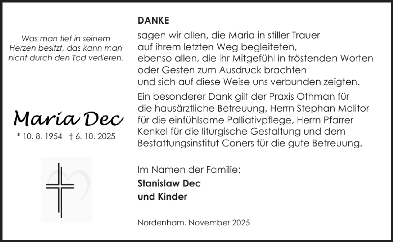 <p>DANKE<br />Was man tief in seinem<br />Herzen besitzt, das kann man<br />nicht durch den Tod verlieren.</p>
<p>* 10. 8. 1954 † 6. 10. 2025</p>
<p>sagen wir allen, die Maria in stiller Trauer<br />auf ihrem letzten Weg begleiteten,<br />ebenso allen, die ihr Mitgefühl in tröstenden Worten<br />oder Gesten zum Ausdruck brachten<br />und sich auf diese Weise uns verbunden zeigten.<br />Ein besonderer Dank gilt der Praxis Othman für<br />die hausärztliche Betreuung, Herrn Stephan Molitor<br />für die einfühlsame Palliativpflege, Herrn Pfarrer<br />Kenkel für die liturgische Gestaltung und dem<br />Bestattungsinstitut Coners für die gute Betreuung.<br />Im Namen der Familie:<br />Stanislaw Dec<br />und Kinder<br />Nordenham, November 2025</p>