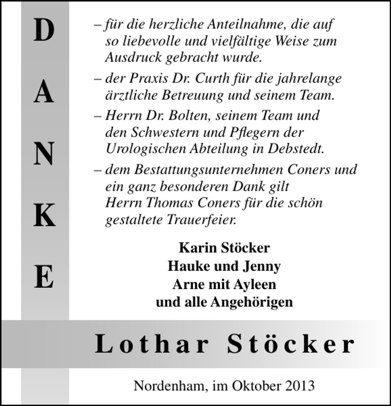 <p>D<br />A<br />N<br />K<br />E</p><p>– für die herzliche Anteilnahme, die auf<br />so liebevolle und vielfältige Weise zum<br />Ausdruck gebracht wurde.<br />– der Praxis Dr. Curth für die jahrelange<br />ärztliche Betreuung und seinem Team.<br />– Herrn Dr. Bolten, seinem Team und<br />den Schwestern und Pﬂegern der<br />Urologischen Abteilung in Debstedt.<br />– dem Bestattungsunternehmen Coners und<br />ein ganz besonderen Dank gilt<br />Herrn Thomas Coners für die schön<br />gestaltete Trauerfeier.<br />Karin Stöcker<br />Hauke und Jenny<br />Arne mit Ayleen<br />und alle Angehörigen</p><p>Lothar Stöcker<br />Nordenham, im Oktober 2013</p>