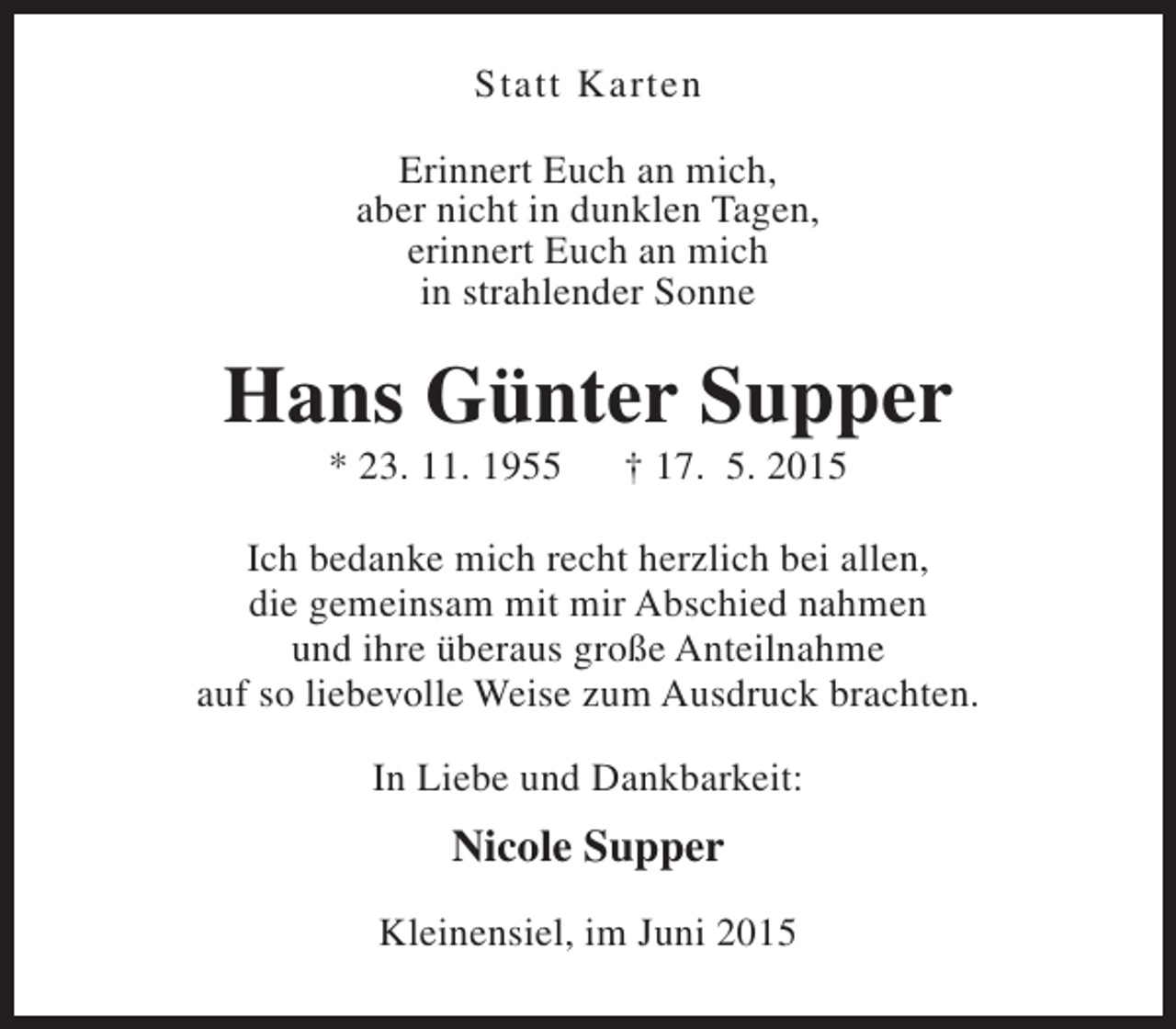 <p>Statt Karten<br />Erinnert Euch an mich,<br />aber nicht in dunklen Tagen,<br />erinnert Euch an mich<br />in strahlender Sonne</p><p>Hans Günter Supper<br />* 23. 11. 1955</p><p>† 17. 5. 2015</p><p>Ich bedanke mich recht herzlich bei allen,<br />die gemeinsam mit mir Abschied nahmen<br />und ihre überaus große Anteilnahme<br />auf so liebevolle Weise zum Ausdruck brachten.<br />In Liebe und Dankbarkeit:</p><p>Nicole Supper<br />Kleinensiel, im Juni 2015</p>