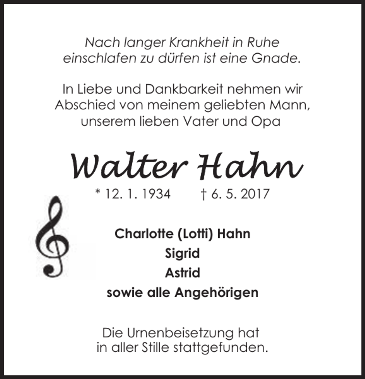 <p>Nach langer Krankheit in Ruhe<br />einschlafen zu dürfen ist eine Gnade.<br />In Liebe und Dankbarkeit nehmen wir<br />Abschied von meinem geliebten Mann,<br />unserem lieben Vater und Opa</p><p>* 12. 1. 1934</p><p>† 6. 5. 2017</p><p>Charlotte (Lotti) Hahn<br />Sigrid<br />Astrid<br />sowie alle Angehörigen<br />Die Urnenbeisetzung hat<br />in aller Stille stattgefunden.</p>