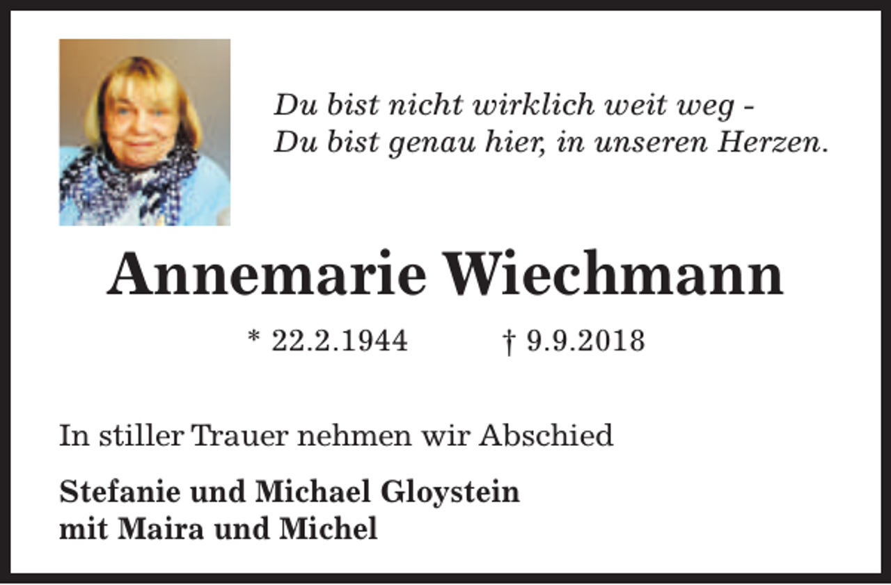 <p>Du bist nicht wirklich weit weg Du bist genau hier, in unseren Herzen.</p><p>Annemarie Wiechmann<br />* 22.2.1944</p><p>† 9.9.2018</p><p>In stiller Trauer nehmen wir Abschied<br />Stefanie und Michael Gloystein<br />mit Maira und Michel</p>