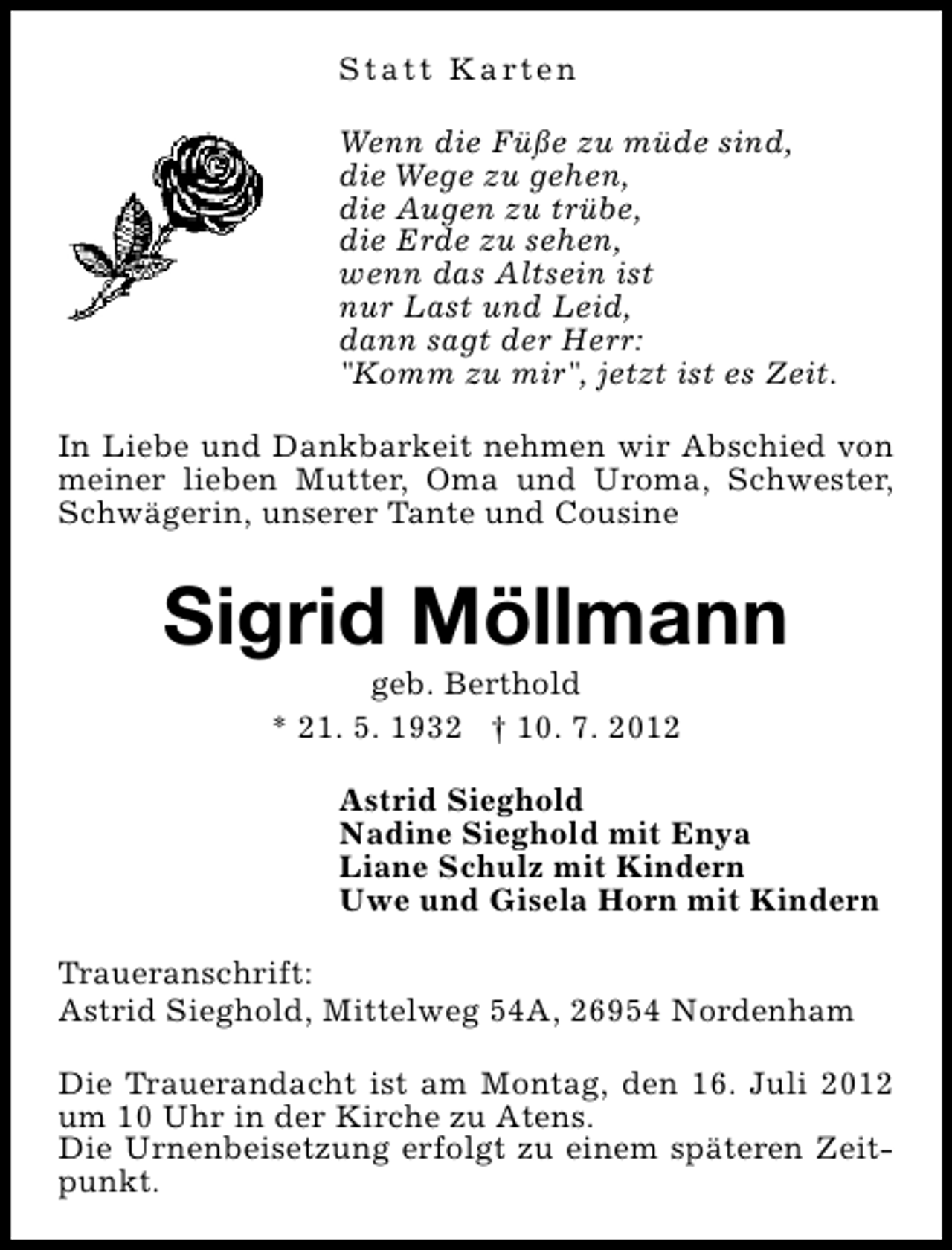 <p>S t a t t K a rt e n<br />Wenn die Füße zu müde sind,<br />die Wege zu gehen,<br />die Augen zu trübe,<br />die Erde zu sehen,<br />wenn das Altsein ist<br />nur Last und Leid,<br />dann sagt der Herr:<br />"Komm zu mir", jetzt ist es Zeit.<br />In Liebe und Dankbarkeit nehmen wir Abschied von<br />meiner lieben Mutter, Oma und Uroma, Schwester,<br />Schwägerin, unserer Tante und Cousine</p><p>Sigrid Möllmann<br />geb. Berthold<br />* 21. 5. 1932 † 10. 7. 2012</p><p>Astrid Sieghold<br />Nadine Sieghold mit Enya<br />Liane Schulz mit Kindern<br />Uwe und Gisela Horn mit Kindern<br />Traueranschrift:<br />Astrid Sieghold, Mittelweg 54A, 26954 Nordenham<br />Die Trauerandacht ist am Montag, den 16. Juli 2012<br />um 10 Uhr in der Kirche zu Atens.<br />Die Urnenbeisetzung erfolgt zu einem späteren Zeitpunkt.</p>
