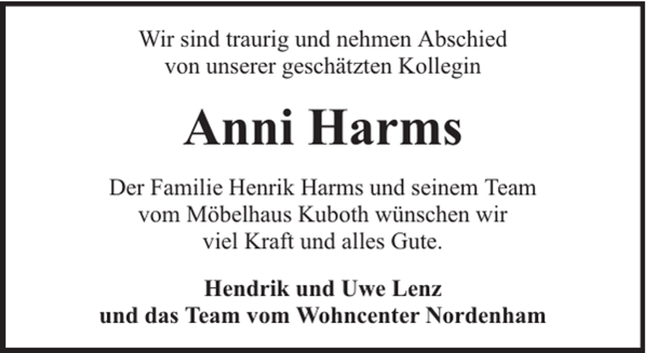 <p>Wir sind traurig und nehmen Abschied<br />von unserer geschätzten Kollegin</p><p>Anni Harms<br />Der Familie Henrik Harms und seinem Team<br />vom Möbelhaus Kuboth wünschen wir<br />viel Kraft und alles Gute.<br />Hendrik und Uwe Lenz<br />und das Team vom Wohncenter Nordenham</p>