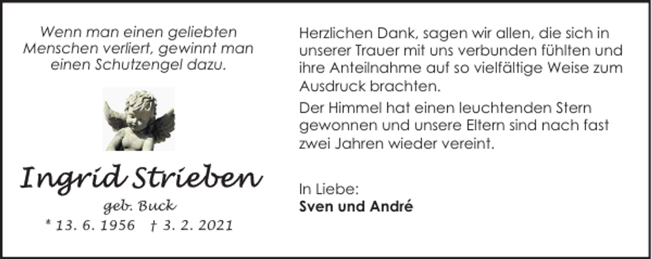 <p>Wenn man einen geliebten<br />Menschen verliert, gewinnt man<br />einen Schutzengel dazu.</p>
<p>geb. Buck<br />* 13. 6. 1956 † 3. 2. 2021</p>
<p>Herzlichen Dank, sagen wir allen, die sich in<br />unserer Trauer mit uns verbunden fühlten und<br />ihre Anteilnahme auf so vielfältige Weise zum<br />Ausdruck brachten.<br />Der Himmel hat einen leuchtenden Stern<br />gewonnen und unsere Eltern sind nach fast<br />zwei Jahren wieder vereint.<br />In Liebe:<br />Sven und André</p>