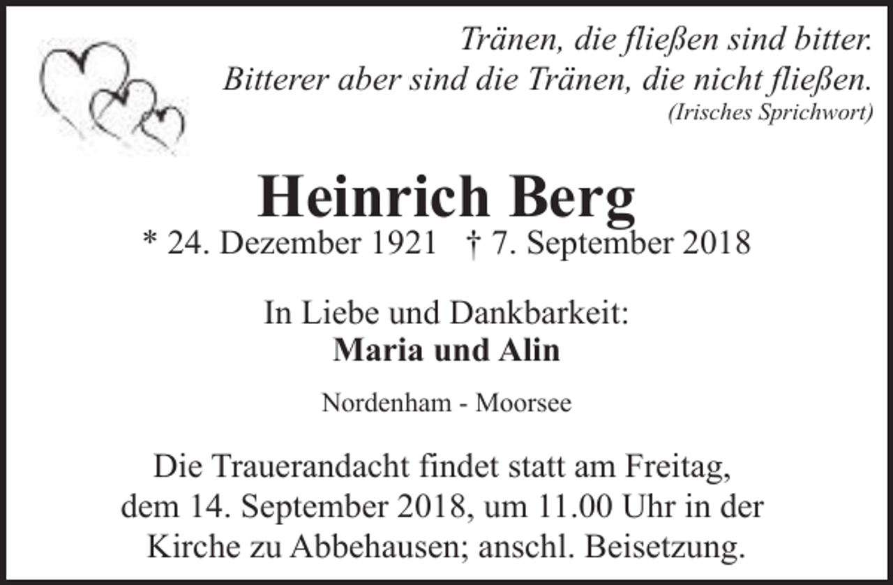 <p>Tränen, die fließen sind bitter.<br />Bitterer aber sind die Tränen, die nicht fließen.<br />(Irisches Sprichwort)</p><p>Heinrich Berg</p><p>* 24. Dezember 1921 † 7. September 2018<br />In Liebe und Dankbarkeit:<br />Maria und Alin<br />Nordenham - Moorsee</p><p>Die Trauerandacht findet statt am Freitag,<br />dem 14. September 2018, um 11.00 Uhr in der<br />Kirche zu Abbehausen; anschl. Beisetzung.</p>