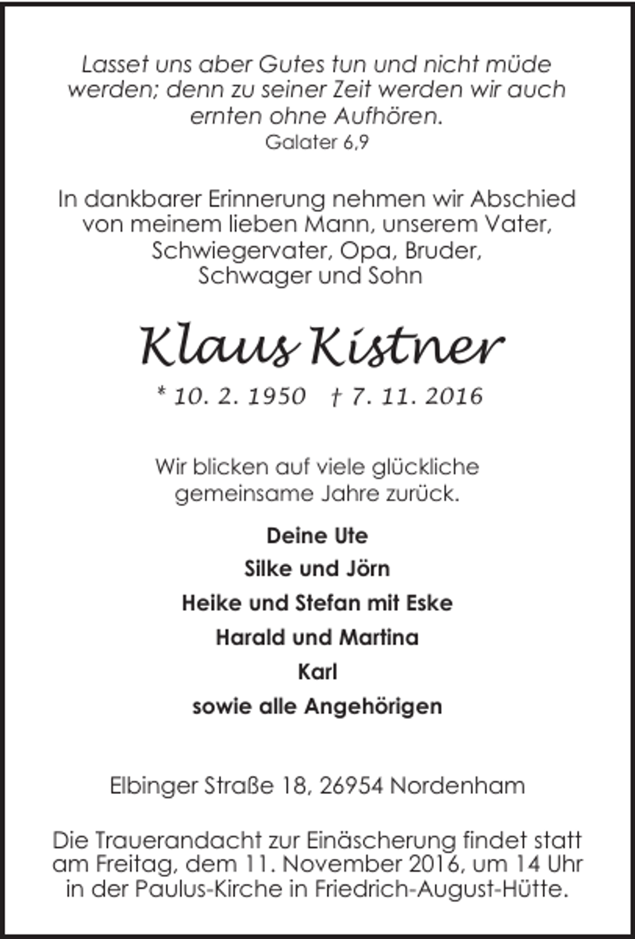 <p>Lasset uns aber Gutes tun und nicht müde<br />werden; denn zu seiner Zeit werden wir auch<br />ernten ohne Aufhören.<br />Galater 6,9</p><p>In dankbarer Erinnerung nehmen wir Abschied<br />von meinem lieben Mann, unserem Vater,<br />Schwiegervater, Opa, Bruder,<br />Schwager und Sohn</p><p>Klaus Kistner<br />* 10. 2. 1950</p><p>† 7. 11. 2016</p><p>Wir blicken auf viele glückliche<br />gemeinsame Jahre zurück.<br />Deine Ute<br />Silke und Jörn<br />Heike und Stefan mit Eske<br />Harald und Martina<br />Karl<br />sowie alle Angehörigen</p><p>Elbinger Straße 18, 26954 Nordenham<br />Die Trauerandacht zur Einäscherung findet statt<br />am Freitag, dem 11. November 2016, um 14 Uhr<br />in der Paulus-Kirche in Friedrich-August-Hütte.</p>