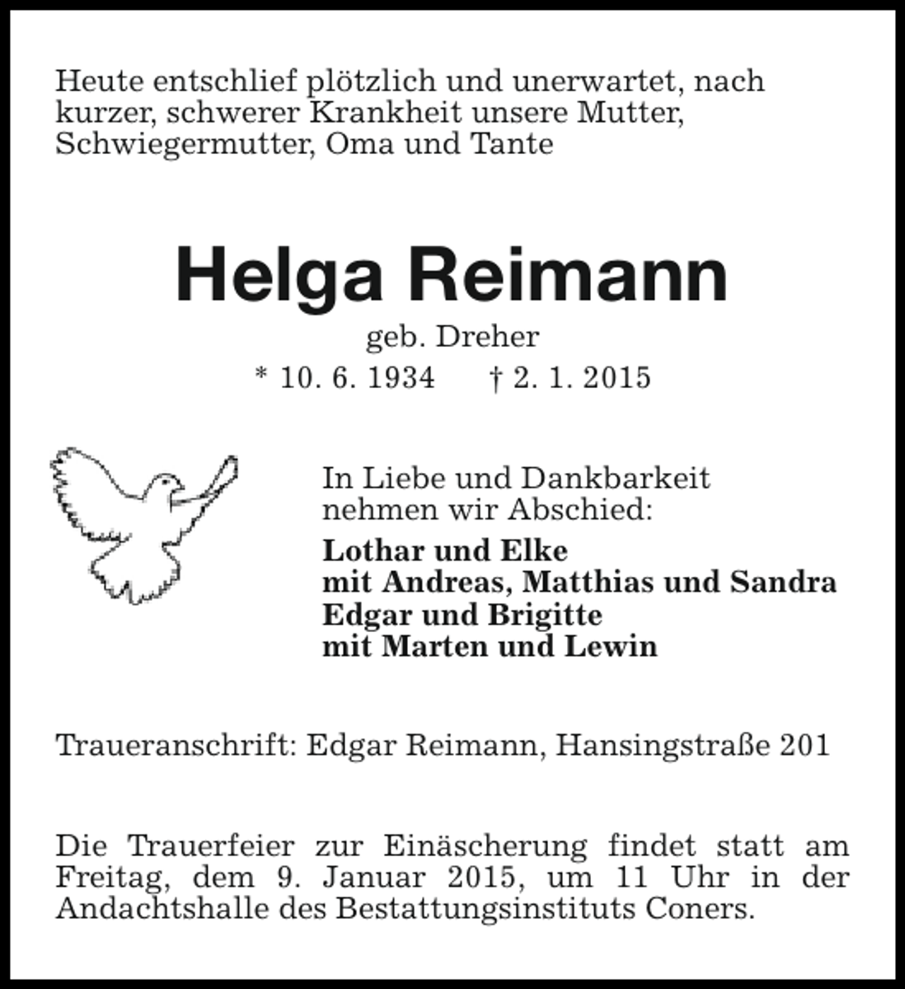 <p>Heute entschlief plÃ¶tzlich und unerwartet, nach<br />kurzer, schwerer Krankheit unsere Mutter,<br />Schwiegermutter, Oma und Tante</p><p>Helga Reimann<br />geb. Dreher<br />* 10. 6. 1934<br />â€  2. 1. 2015</p><p>In Liebe und Dankbarkeit<br />nehmen wir Abschied:<br />Lothar und Elke<br />mit Andreas, Matthias und Sandra<br />Edgar und Brigitte<br />mit Marten und Lewin<br />Traueranschrift: Edgar Reimann, HansingstraÃŸe 201<br />Die Trauerfeier zur EinÃ¤scherung findet statt am<br />Freitag, dem 9. Januar 2015, um 11 Uhr in der<br />Andachtshalle des Bestattungsinstituts Coners.</p>