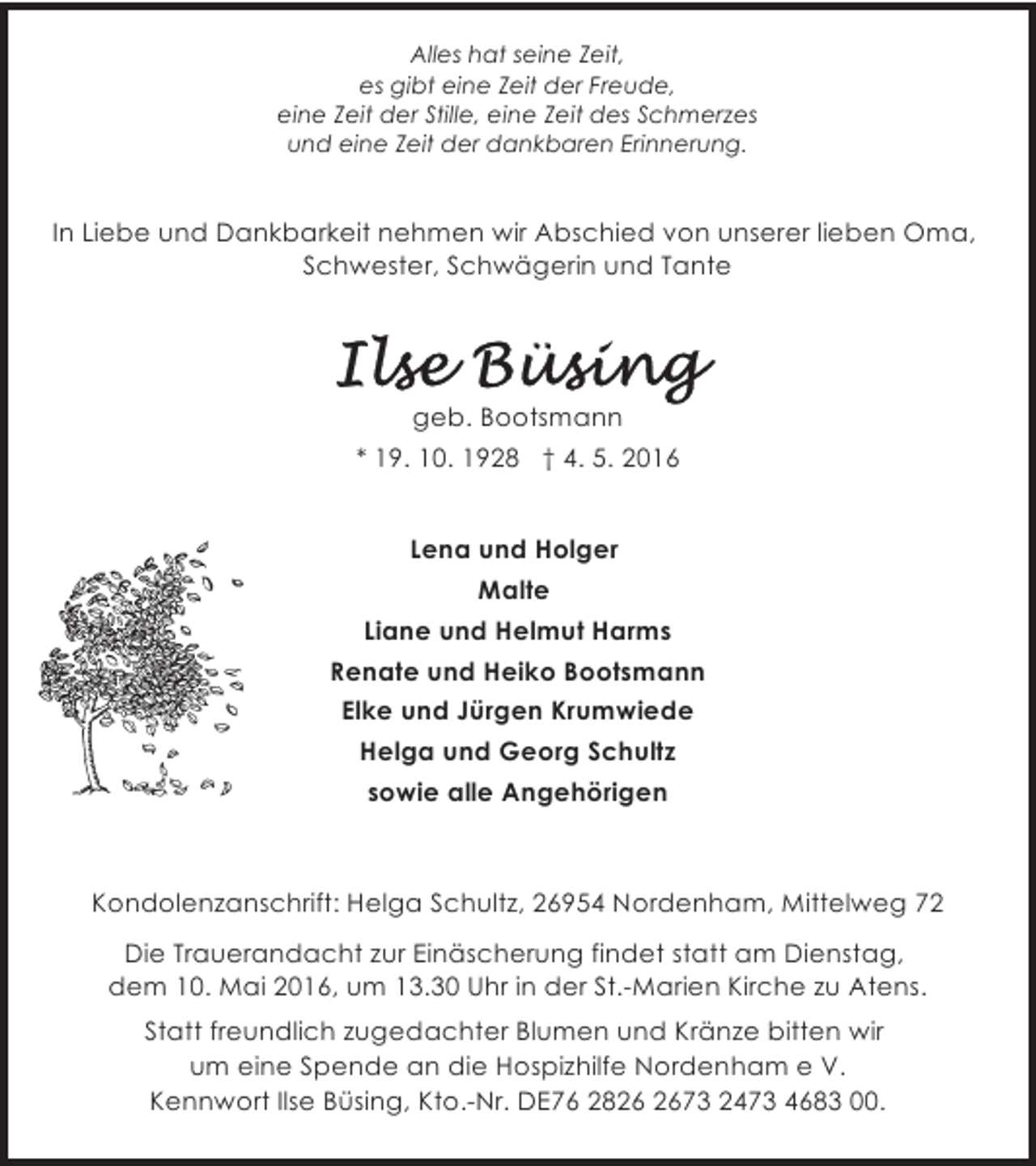 <p>Alles hat seine Zeit,<br />es gibt eine Zeit der Freude,<br />eine Zeit der Stille, eine Zeit des Schmerzes<br />und eine Zeit der dankbaren Erinnerung.</p><p>In Liebe und Dankbarkeit nehmen wir Abschied von unserer lieben Oma,<br />Schwester, Schwägerin und Tante</p><p>geb. Bootsmann<br />* 19. 10. 1928 † 4. 5. 2016<br />Lena und Holger<br />Malte<br />Liane und Helmut Harms<br />Renate und Heiko Bootsmann<br />Elke und Jürgen Krumwiede<br />Helga und Georg Schultz<br />sowie alle Angehörigen</p><p>Kondolenzanschrift: Helga Schultz, 26954 Nordenham, Mittelweg 72<br />Die Trauerandacht zur Einäscherung findet statt am Dienstag,<br />dem 10. Mai 2016, um 13.30 Uhr in der St.-Marien Kirche zu Atens.<br />Statt freundlich zugedachter Blumen und Kränze bitten wir<br />um eine Spende an die Hospizhilfe Nordenham e V.<br />Kennwort Ilse Büsing, Kto.-Nr. DE76 2873 2473 4683 00.</p>