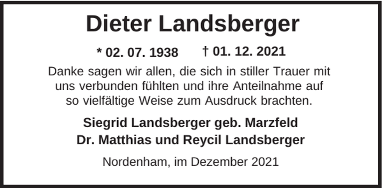 <p>Dieter Landsberger<br />* 02. 07. 1938</p><p>† 01. 12. 2021</p><p>Danke sagen wir allen, die sich in stiller Trauer mit<br />uns verbunden fühlten und ihre Anteilnahme auf<br />so vielfältige Weise zum Ausdruck brachten.</p><p>Siegrid Landsberger geb. Marzfeld<br />Dr. Matthias und Reycil Landsberger<br />Nordenham, im Dezember 2021</p>