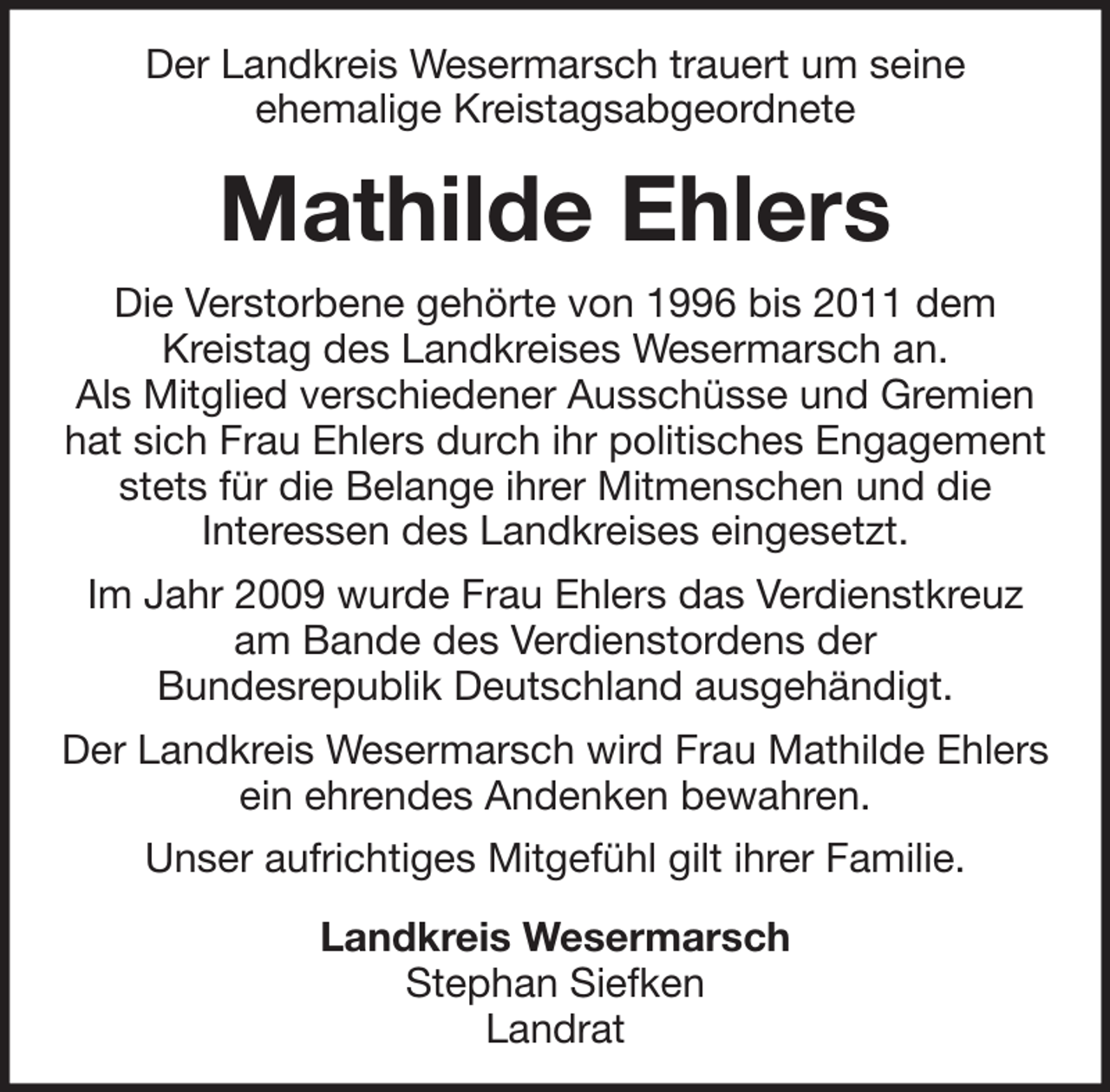 <p>Der Landkreis Wesermarsch trauert um seine<br />ehemalige Kreistagsabgeordnete</p><p>Mathilde Ehlers<br />Die Verstorbene gehörte von 1996 bis 2011 dem<br />Kreistag des Landkreises Wesermarsch an.<br />Als Mitglied verschiedener Ausschüsse und Gremien<br />hat sich Frau Ehlers durch ihr politisches Engagement<br />stets für die Belange ihrer Mitmenschen und die<br />Interessen des Landkreises eingesetzt.<br />Im Jahr 2009 wurde Frau Ehlers das Verdienstkreuz<br />am Bande des Verdienstordens der<br />Bundesrepublik Deutschland ausgehändigt.<br />Der Landkreis Wesermarsch wird Frau Mathilde Ehlers<br />ein ehrendes Andenken bewahren.<br />Unser aufrichtiges Mitgefühl gilt ihrer Familie.<br />Landkreis Wesermarsch<br />Stephan Siefken<br />Landrat</p>