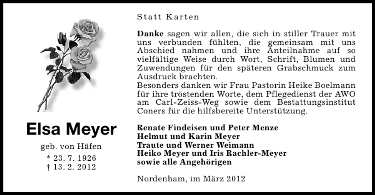 <p>S t a t t K a rt e n<br />Danke sagen wir allen, die sich in stiller Trauer mit<br />uns verbunden fühlten, die gemeinsam mit uns<br />Abschied nahmen und ihre Anteilnahme auf so<br />vielfältige Weise durch Wort, Schrift, Blumen und<br />Zuwendungen für den späteren Grabschmuck zum<br />Ausdruck brachten.<br />Besonders danken wir Frau Pastorin Heike Boelmann<br />für ihre tröstenden Worte, dem Pflegedienst der AWO<br />am Carl-Zeiss-Weg sowie dem Bestattungsinstitut<br />Coners für die hilfsbereite Unterstützung.</p>
<p>Elsa Meyer<br />geb. von Häfen<br />* 23. 7. 1926<br />† 13. 2. 2012</p>
<p>Renate Findeisen und Peter Menze<br />Helmut und Karin Meyer<br />Traute und Werner Weimann<br />Heiko Meyer und Iris Rachler-Meyer<br />sowie alle Angehörigen<br />Nordenham, im März 2012</p>