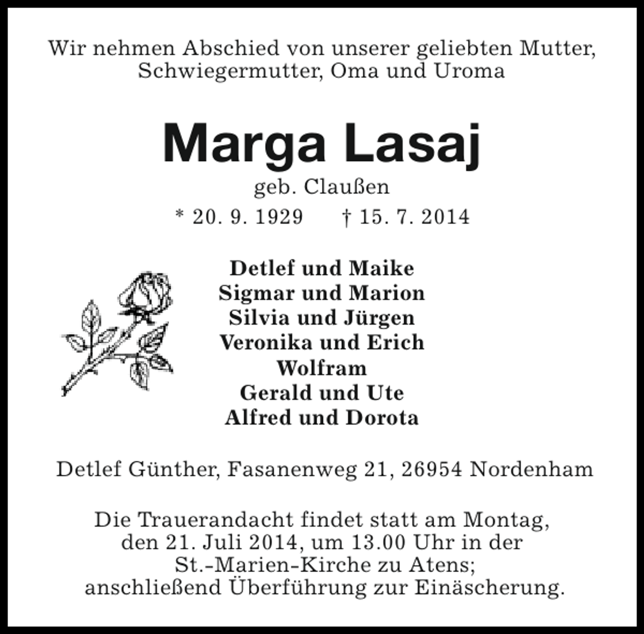 <p>Wir nehmen Abschied von unserer geliebten Mutter,<br />Schwiegermutter, Oma und Uroma</p><p>Marga Lasaj<br />geb. Claußen<br />* 20. 9. 1929<br />† 15. 7. 2014<br />Detlef und Maike<br />Sigmar und Marion<br />Silvia und Jürgen<br />Veronika und Erich<br />Wolfram<br />Gerald und Ute<br />Alfred und Dorota<br />Detlef Günther, Fasanenweg 21, 26954 Nordenham<br />Die Trauerandacht findet statt am Montag,<br />den 21. Juli 2014, um 13.00 Uhr in der<br />St.-Marien-Kirche zu Atens;<br />anschließend Überführung zur Einäscherung.</p>