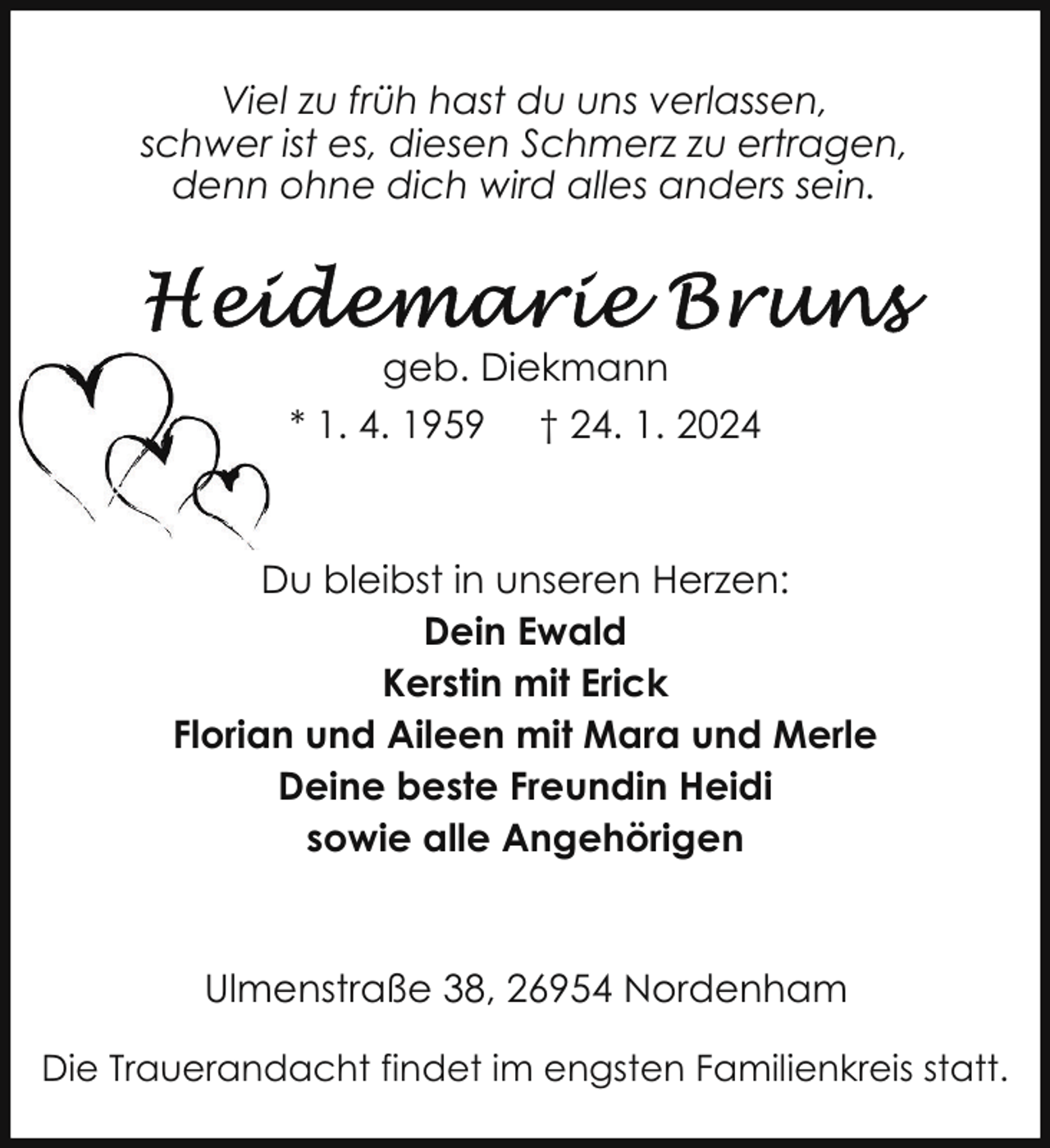 <p>Viel zu früh hast du uns verlassen,<br />schwer ist es, diesen Schmerz zu ertragen,<br />denn ohne dich wird alles anders sein.</p><p>geb. Diekmann<br />* 1. 4. 1959 † 24. 1. 2024</p><p>Du bleibst in unseren Herzen:<br />Dein Ewald<br />Kerstin mit Erick<br />Florian und Aileen mit Mara und Merle<br />Deine beste Freundin Heidi<br />sowie alle Angehörigen</p><p>Ulmenstraße 38, 26954 Nordenham<br />Die Trauerandacht findet im engsten Familienkreis statt.</p>