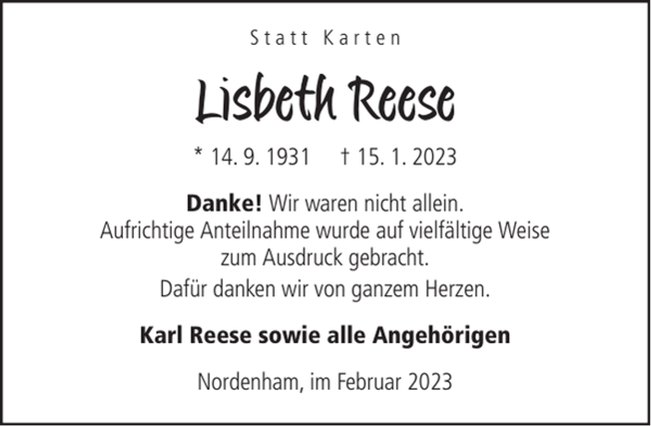 <p>Statt Karten</p><p>Lisbeth Reese<br />* 14. 9. 1931</p><p>† 15. 1. 2023</p><p>Danke! Wir waren nicht allein.<br />Aufrichtige Anteilnahme wurde auf vielfältige Weise<br />zum Ausdruck gebracht.<br />Dafür danken wir von ganzem Herzen.<br />Karl Reese sowie alle Angehörigen<br />Nordenham, im Februar 2023</p>