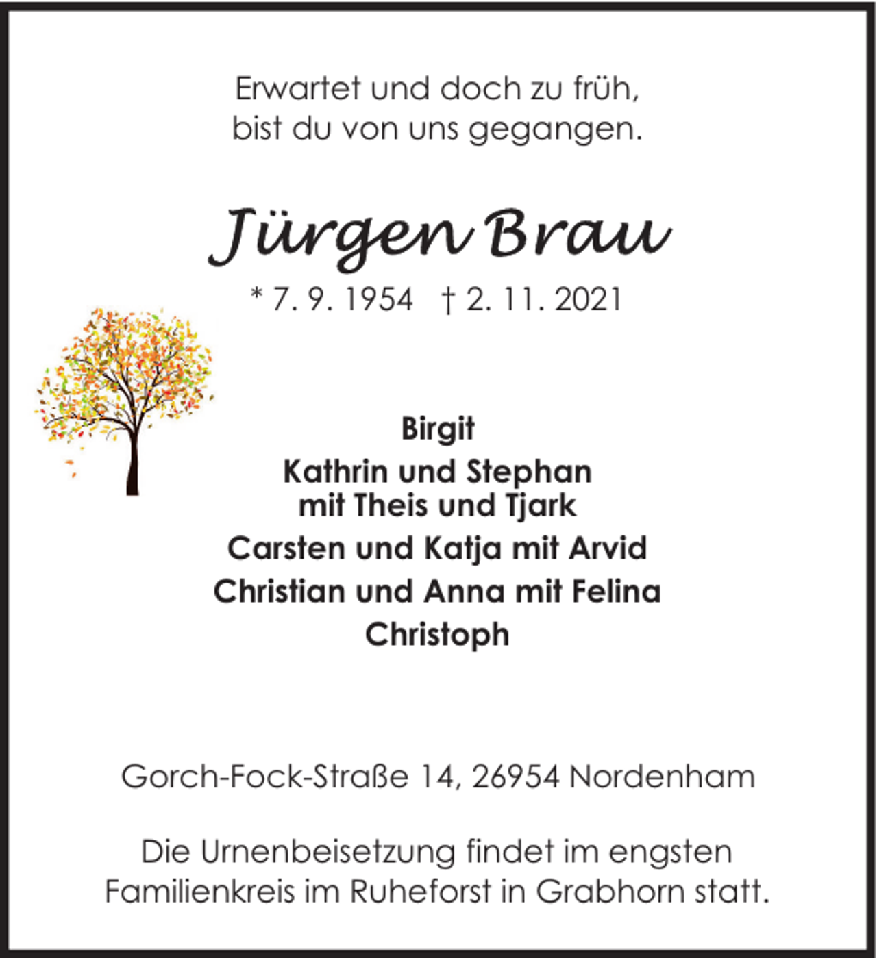 <p>Erwartet und doch zu früh,<br />bist du von uns gegangen.</p>
<p>* 7. 9. 1954 † 2. 11. 2021</p>
<p>Birgit<br />Kathrin und Stephan<br />mit Theis und Tjark<br />Carsten und Katja mit Arvid<br />Christian und Anna mit Felina<br />Christoph</p>
<p>Gorch-Fock-Straße 14, 26954 Nordenham<br />Die Urnenbeisetzung findet im engsten<br />Familienkreis im Ruheforst in Grabhorn statt.</p>