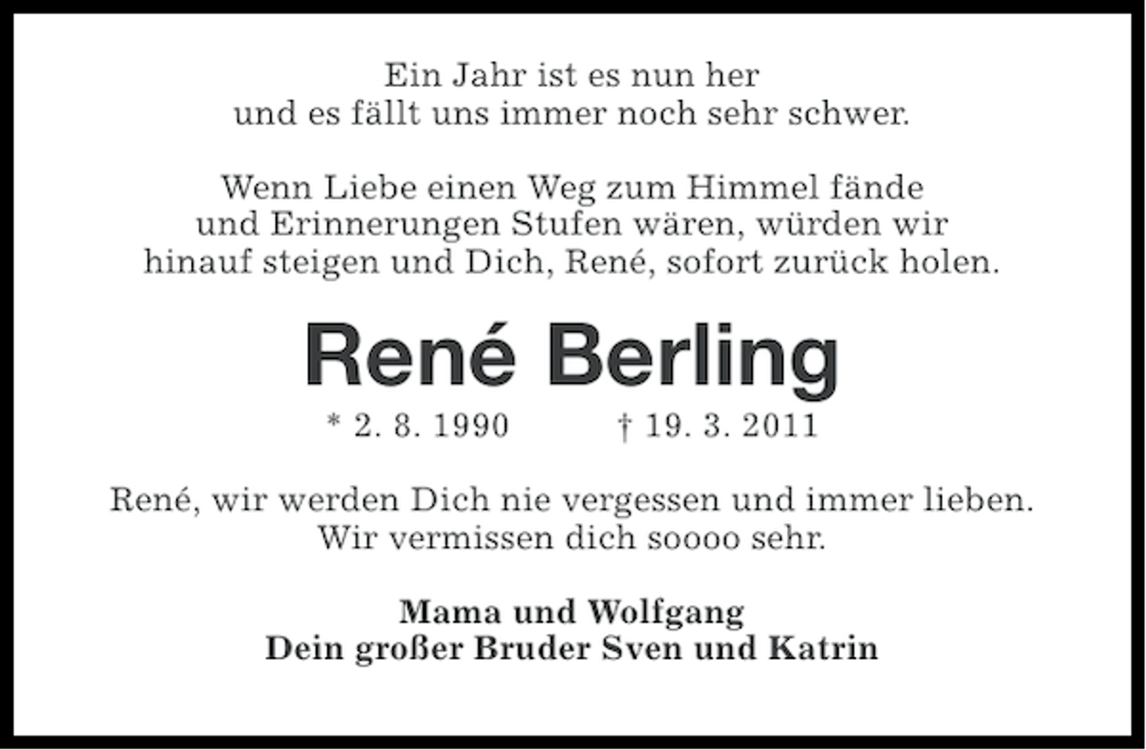 <p>Ein Jahr ist es nun her<br />und es fällt uns immer noch sehr schwer.<br />Wenn Liebe einen Weg zum Himmel fände<br />und Erinnerungen Stufen wären, würden wir<br />hinauf steigen und Dich, René, sofort zurück holen.</p><p>René Berling<br />* 2. 8. 1990</p><p>† 19. 3. 2011</p><p>René, wir werden Dich nie vergessen und immer lieben.<br />Wir vermissen dich soooo sehr.<br />Mama und Wolfgang<br />Dein großer Bruder Sven und Katrin</p>