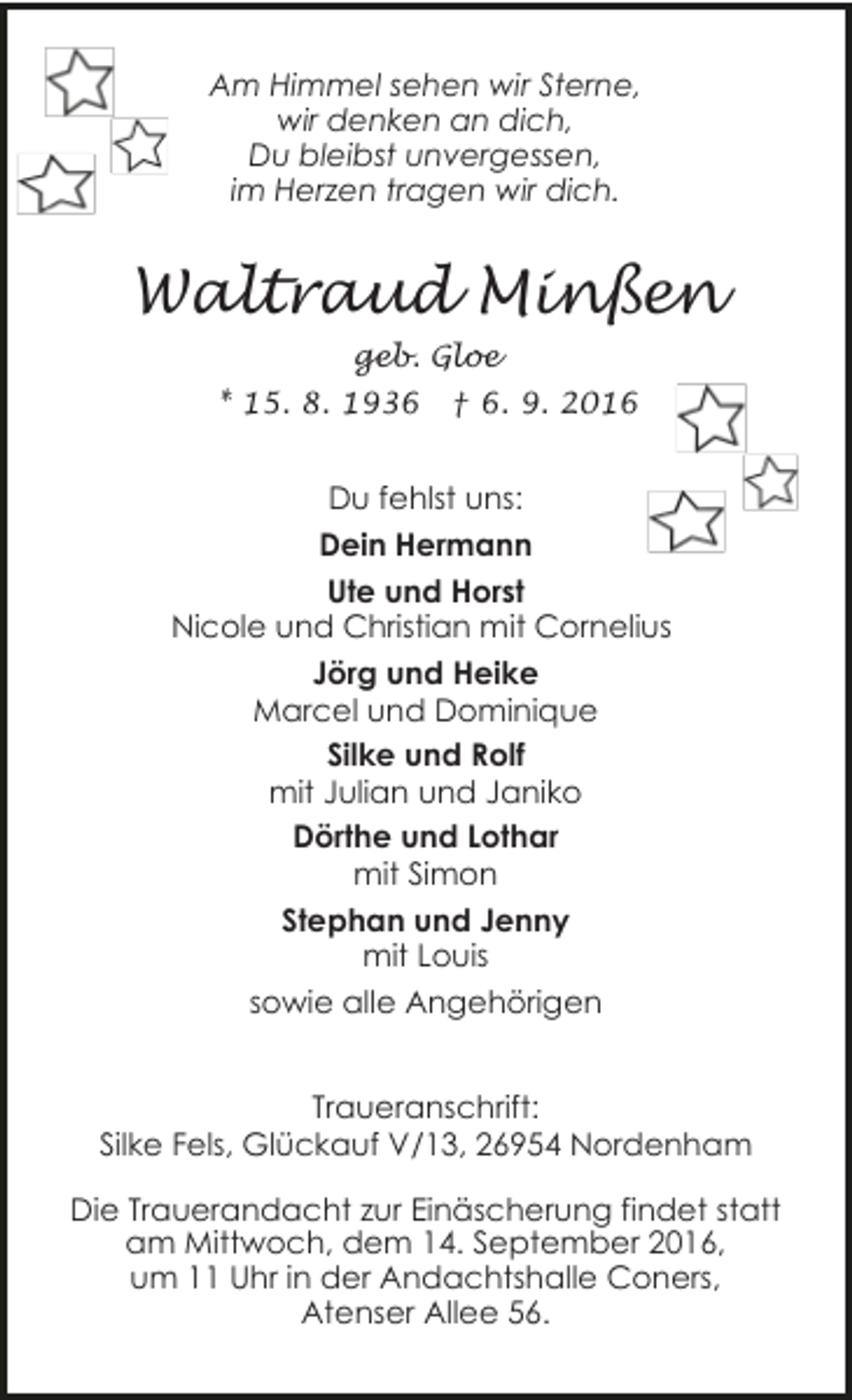 <p>Am Himmel sehen wir Sterne,<br />wir denken an dich,<br />Du bleibst unvergessen,<br />im Herzen tragen wir dich.</p><p>Waltraud Minßen<br />geb. Gloe<br />* 15. 8. 1936</p><p>† 6. 9. 2016</p><p>Du fehlst uns:<br />Dein Hermann<br />Ute und Horst<br />Nicole und Christian mit Cornelius<br />Jörg und Heike<br />Marcel und Dominique<br />Silke und Rolf<br />mit Julian und Janiko<br />Dörthe und Lothar<br />mit Simon<br />Stephan und Jenny<br />mit Louis<br />sowie alle Angehörigen<br />Traueranschrift:<br />Silke Fels, Glückauf V/13, 26954 Nordenham<br />Die Trauerandacht zur Einäscherung findet statt<br />am Mittwoch, dem 14. September 2016,<br />um 11 Uhr in der Andachtshalle Coners,<br />Atenser Allee 56.</p>