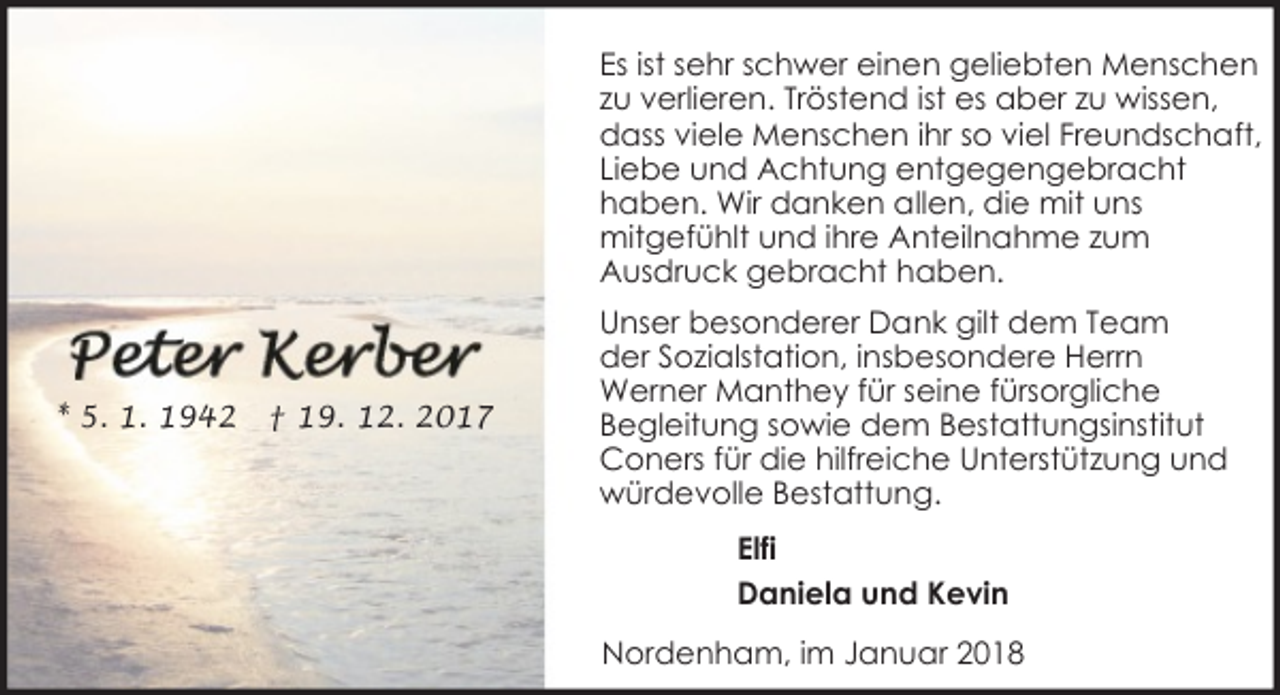 <p>Es ist sehr schwer einen geliebten Menschen<br />zu verlieren. Tröstend ist es aber zu wissen,<br />dass viele Menschen ihr so viel Freundschaft,<br />Liebe und Achtung entgegengebracht<br />haben. Wir danken allen, die mit uns<br />mitgefühlt und ihre Anteilnahme zum<br />Ausdruck gebracht haben.</p><p>* 5. 1. 1942</p><p>† 19. 12. 2017</p><p>Unser besonderer Dank gilt dem Team<br />der Sozialstation, insbesondere Herrn<br />Werner Manthey für seine fürsorgliche<br />Begleitung sowie dem Bestattungsinstitut<br />Coners für die hilfreiche Unterstützung und<br />würdevolle Bestattung.<br />Elfi<br />Daniela und Kevin<br />Nordenham, im Januar 2018</p>