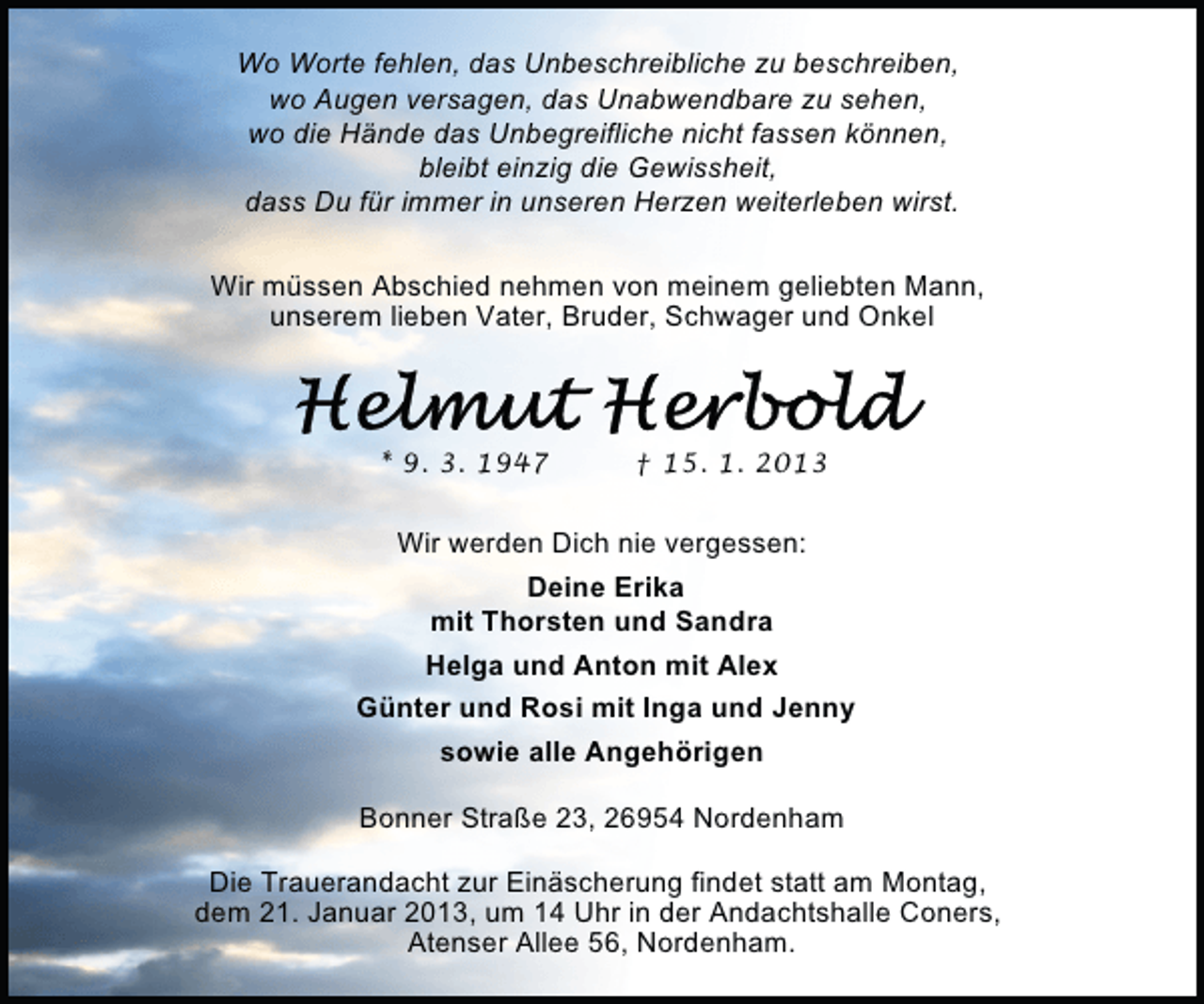 <p>Wo Worte fehlen, das Unbeschreibliche zu beschreiben,<br />wo Augen versagen, das Unabwendbare zu sehen,<br />wo die Hände das Unbegreifliche nicht fassen können,<br />bleibt einzig die Gewissheit,<br />dass Du für immer in unseren Herzen weiterleben wirst.<br />Wir müssen Abschied nehmen von meinem geliebten Mann,<br />unserem lieben Vater, Bruder, Schwager und Onkel</p><p>* 9. 3. 1947</p><p>† 15. 1. 2013</p><p>Wir werden Dich nie vergessen:<br />Deine Erika<br />mit Thorsten und Sandra<br />Helga und Anton mit Alex<br />Günter und Rosi mit Inga und Jenny<br />sowie alle Angehörigen<br />Bonner Straße 23, 26954 Nordenham<br />Die Trauerandacht zur Einäscherung findet statt am Montag,<br />dem 21. Januar 2013, um 14 Uhr in der Andachtshalle Coners,<br />Atenser Allee 56, Nordenham.</p>