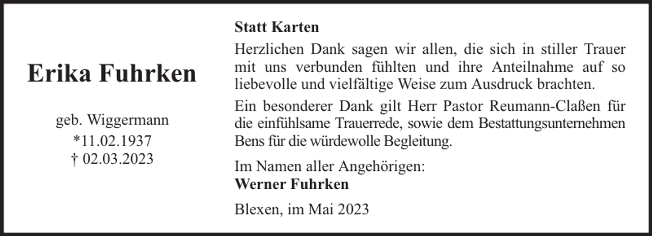 <p>Erika Fuhrken<br />geb. Wiggermann<br />*11.02.1937<br />† 02.03.2023</p><p>Statt Karten<br />Herzlichen Dank sagen wir allen, die sich in stiller Trauer<br />mit uns verbunden fühlten und ihre Anteilnahme auf so<br />liebevolle und vielfältige Weise zum Ausdruck brachten.<br />Ein besonderer Dank gilt Herr Pastor Reumann-Claßen für<br />die einfühlsame Trauerrede, sowie dem Bestattungsunternehmen<br />Bens für die würdewolle Begleitung.<br />Im Namen aller Angehörigen:<br />Werner Fuhrken<br />Blexen, im Mai 2023</p>