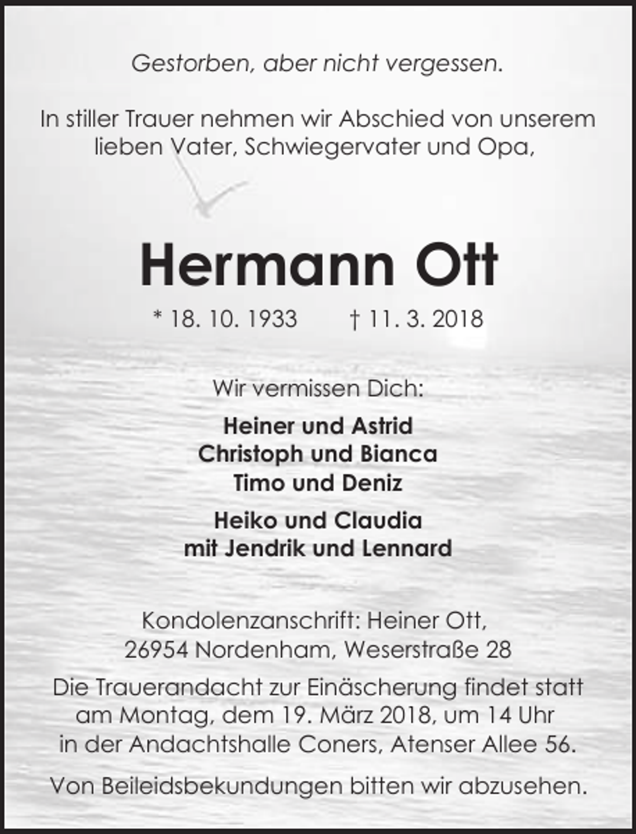 <p>Gestorben, aber nicht vergessen.<br />In stiller Trauer nehmen wir Abschied von unserem<br />lieben Vater, Schwiegervater und Opa,</p><p>Hermann Ott<br />* 18. 10. 1933</p><p>† 11. 3. 2018</p><p>Wir vermissen Dich:<br />Heiner und Astrid<br />Christoph und Bianca<br />Timo und Deniz<br />Heiko und Claudia<br />mit Jendrik und Lennard<br />Kondolenzanschrift: Heiner Ott,<br />26954 Nordenham, Weserstraße 28<br />Die Trauerandacht zur Einäscherung findet statt<br />am Montag, dem 19. März 2018, um 14 Uhr<br />in der Andachtshalle Coners, Atenser Allee 56.<br />Von Beileidsbekundungen bitten wir abzusehen.</p>