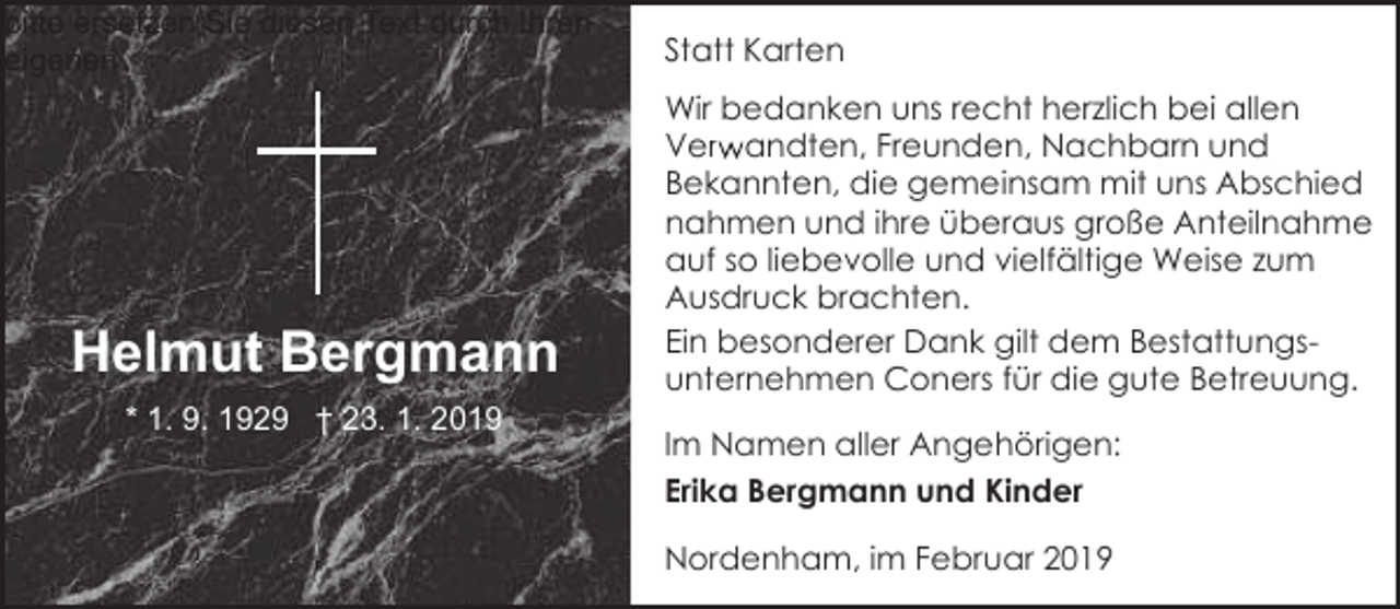 <p>bitte ersetzen Sie diesen Text durch Ihren<br />eigenen<br />e</p><p>Helmut Bergmann<br />* 1. 9. 1929 † 23. 1. 2019</p><p>Statt Karten<br />Wir bedanken uns recht herzlich bei allen<br />Verw<br />r andten, Freunden, Nachbarn und<br />Bekannten, die gemeinsam mit uns Abschied<br />nahmen und ihre überaus große Anteilnahme<br />auf so liebevolle und vielfältige Weise zum<br />Ausdruck brachten.<br />Ein besonderer Dank gilt dem Bestattungsunternehmen Coners für die gute Betreuung.<br />Im Namen aller Angehörigen:<br />Erika Bergmann und Kinder<br />Nordenham, im Februar 2019</p>