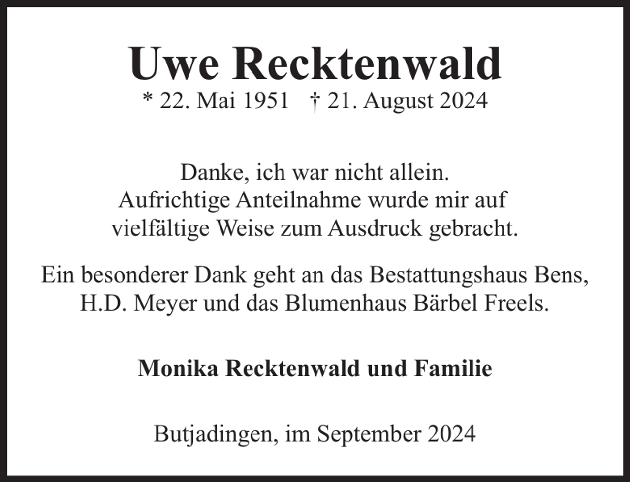 <p>Uwe Recktenwald<br />* 22. Mai 1951 † 21. August 2024</p><p>Danke, ich war nicht allein.<br />Aufrichtige Anteilnahme wurde mir auf<br />vielfältige Weise zum Ausdruck gebracht.<br />Ein besonderer Dank geht an das Bestattungshaus Bens,<br />H.D. Meyer und das Blumenhaus Bärbel Freels.<br />Monika Recktenwald und Familie<br />Butjadingen, im September 2024</p>