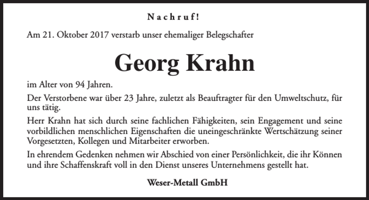 <p>Nachruf!<br />Am 21. Oktober 2017 verstarb unser ehemaliger Belegschafter</p><p>Georg Krahn</p><p>im Alter von 94 Jahren.<br />Der Verstorbene war über 23 Jahre, zuletzt als Beauftragter für den Umweltschutz, für<br />uns tätig.<br />Herr Krahn hat sich durch seine fachlichen Fähigkeiten, sein Engagement und seine<br />vorbildlichen menschlichen Eigenschaften die uneingeschränkte Wertschätzung seiner<br />Vorgesetzten, Kollegen und Mitarbeiter erworben.<br />In ehrendem Gedenken nehmen wir Abschied von einer Persönlichkeit, die ihr Können<br />und ihre Schaffenskraft voll in den Dienst unseres Unternehmens gestellt hat.<br />Weser-Metall GmbH</p>