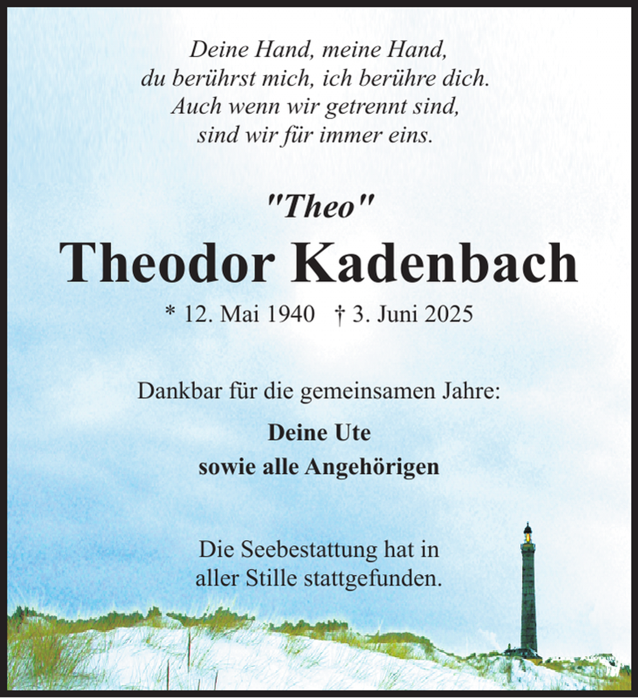 <p>Deine Hand, meine Hand,<br />du berührst mich, ich berühre dich.<br />Auch wenn wir getrennt sind,<br />sind wir für immer eins.</p><p>"Theo"</p><p>Theodor Kadenbach<br />* 12. Mai 1940 † 3. Juni 2025</p><p>Dankbar für die gemeinsamen Jahre:<br />Deine Ute<br />sowie alle Angehörigen<br />Die Seebestattung hat in<br />aller Stille stattgefunden.</p>