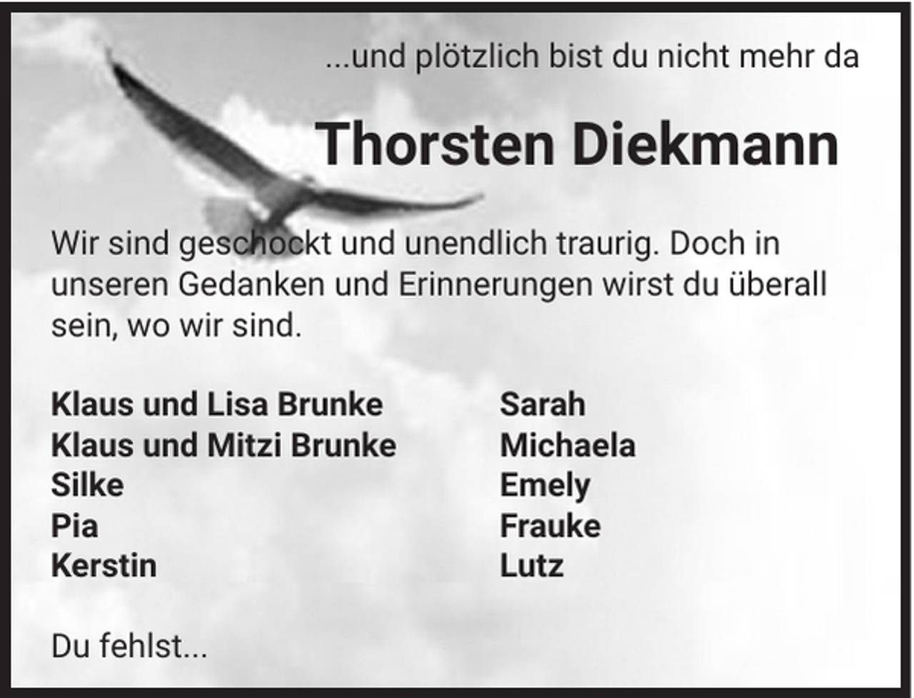 <p>...und plötzlich bist du nicht mehr da</p><p>Thorsten Diekmann<br />Wir sind geschockt und unendlich traurig. Doch in<br />unseren Gedanken und Erinnerungen wirst du überall<br />sein, wo wir sind.<br />Klaus und Lisa Brunke<br />Klaus und Mitzi Brunke<br />Silke<br />Pia<br />Kerstin<br />Du fehlst...</p><p>Sarah<br />Michaela<br />Emely<br />Frauke<br />Lutz</p>